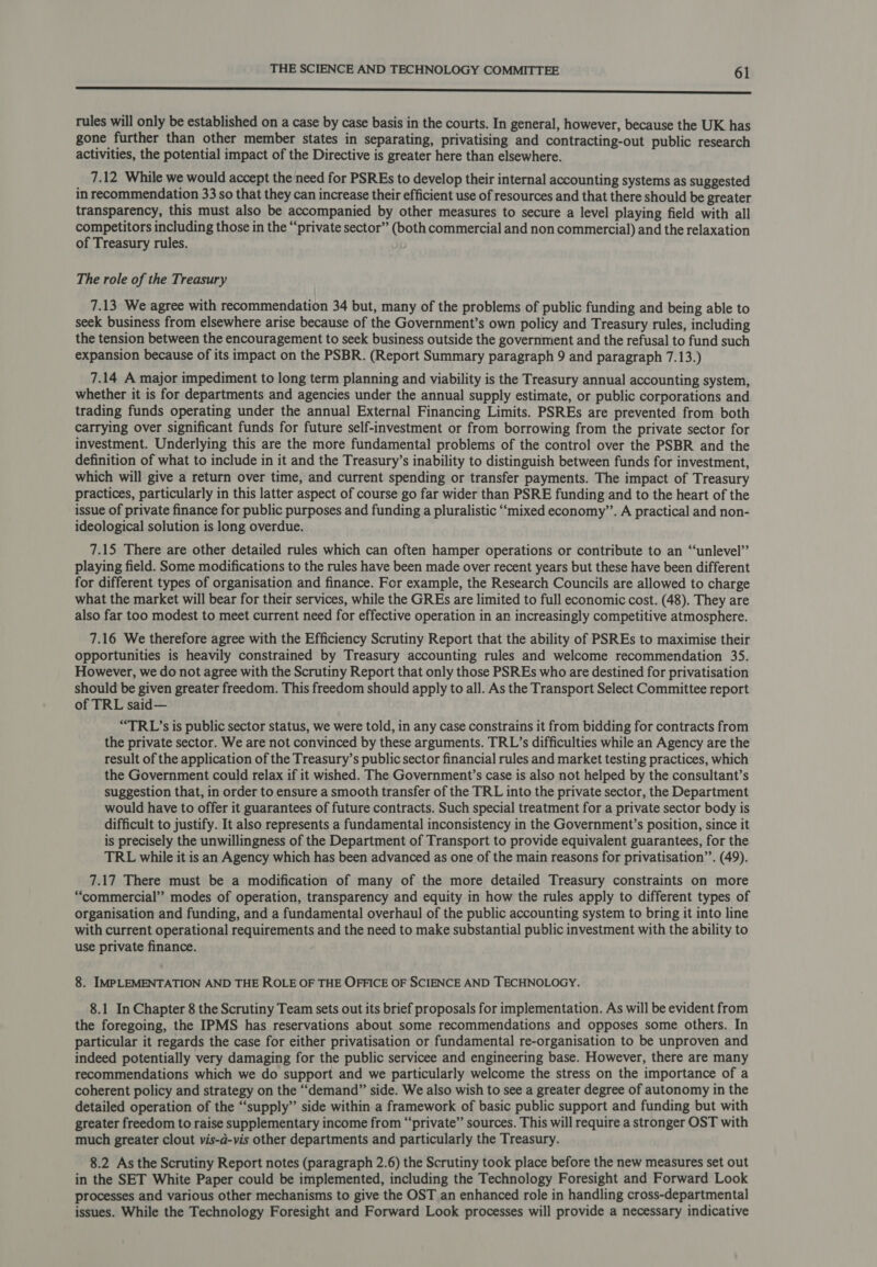 EE rules will only be established on a case by case basis in the courts. In general, however, because the UK has gone further than other member states in separating, privatising and contracting-out public research activities, the potential impact of the Directive is greater here than elsewhere. 7.12 While we would accept the need for PSREs to develop their internal accounting systems as suggested in recommendation 33 so that they can increase their efficient use of resources and that there should be greater transparency, this must also be accompanied by other measures to secure a level playing field with all competitors including those in the “private sector” (both commercial and non commercial) and the relaxation of Treasury rules. The role of the Treasury 7.13 We agree with recommendation 34 but, many of the problems of public funding and being able to seek business from elsewhere arise because of the Government’s own policy and Treasury rules, including the tension between the encouragement to seek business outside the government and the refusal to fund such expansion because of its impact on the PSBR. (Report Summary paragraph 9 and paragraph 7.13.) 7.14 A major impediment to long term planning and viability is the Treasury annual accounting system, whether it is for departments and agencies under the annual supply estimate, or public corporations and trading funds operating under the annual External Financing Limits. PSREs are prevented from both carrying over significant funds for future self-investment or from borrowing from the private sector for investment. Underlying this are the more fundamental problems of the control over the PSBR and the definition of what to include in it and the Treasury’s inability to distinguish between funds for investment, which will give a return over time, and current spending or transfer payments. The impact of Treasury practices, particularly in this latter aspect of course go far wider than PSRE funding and to the heart of the issue of private finance for public purposes and funding a pluralistic “mixed economy”. A practical and non- ideological solution is long overdue. 7.15 There are other detailed rules which can often hamper operations or contribute to an “unlevel”’ playing field. Some modifications to the rules have been made over recent years but these have been different for different types of organisation and finance. For example, the Research Councils are allowed to charge what the market will bear for their services, while the GREs are limited to full economic cost. (48). They are also far too modest to meet current need for effective operation in an increasingly competitive atmosphere. 7.16 We therefore agree with the Efficiency Scrutiny Report that the ability of PSREs to maximise their opportunities is heavily constrained by Treasury accounting rules and welcome recommendation 35. However, we do not agree with the Scrutiny Report that only those PSREs who are destined for privatisation should be given greater freedom. This freedom should apply to all. As the Transport Select Committee report of TRL said— “TRL’s is public sector status, we were told, in any case constrains it from bidding for contracts from the private sector. We are not convinced by these arguments. TRL’s difficulties while an Agency are the result of the application of the Treasury’s public sector financial rules and market testing practices, which the Government could relax if it wished. The Government’s case is also not helped by the consultant’s suggestion that, in order to ensure a smooth transfer of the TRL into the private sector, the Department would have to offer it guarantees of future contracts. Such special treatment for a private sector body is difficult to justify. It also represents a fundamental inconsistency in the Government’s position, since it is precisely the unwillingness of the Department of Transport to provide equivalent guarantees, for the TRL while it is an Agency which has been advanced as one of the main reasons for privatisation’”’. (49). 7.17 There must be a modification of many of the more detailed Treasury constraints on more “commercial’’ modes of operation, transparency and equity in how the rules apply to different types of organisation and funding, and a fundamental overhaul of the public accounting system to bring it into line with current operational requirements and the need to make substantial public investment with the ability to use private finance. 8. IMPLEMENTATION AND THE ROLE OF THE OFFICE OF SCIENCE AND TECHNOLOGY. 8.1 In Chapter 8 the Scrutiny Team sets out its brief proposals for implementation. As will be evident from the foregoing, the IPMS has reservations about some recommendations and opposes some others. In particular it regards the case for either privatisation or fundamental re-organisation to be unproven and indeed potentially very damaging for the public servicee and engineering base. However, there are many recommendations which we do support and we particularly welcome the stress on the importance of a coherent policy and strategy on the “demand” side. We also wish to see a greater degree of autonomy in the detailed operation of the “supply” side within a framework of basic public support and funding but with greater freedom to raise supplementary income from “‘private” sources. This will require a stronger OST with much greater clout vis-a-vis other departments and particularly the Treasury. 8.2 As the Scrutiny Report notes (paragraph 2.6) the Scrutiny took place before the new measures set out in the SET White Paper could be implemented, including the Technology Foresight and Forward Look processes and various other mechanisms to give the OST an enhanced role in handling cross-departmental issues. While the Technology Foresight and Forward Look processes will provide a necessary indicative