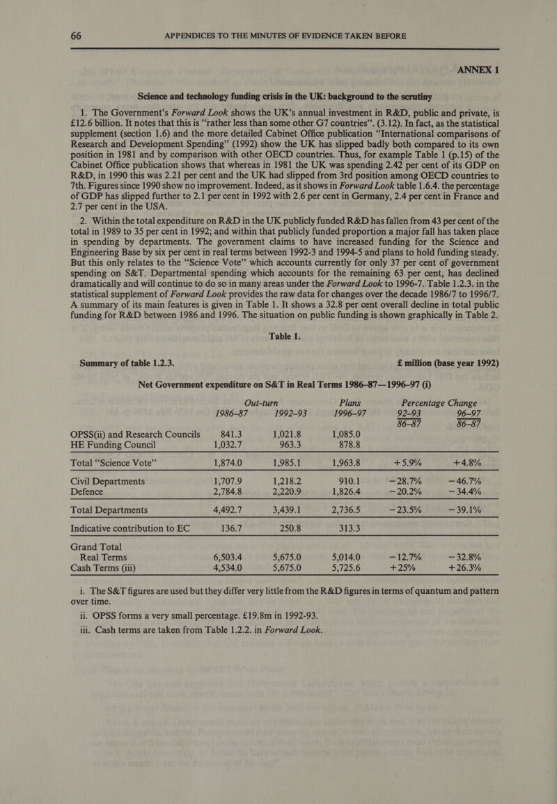  ANNEX 1 Science and technology funding crisis in the UK: background to the scrutiny 1. The Government’s Forward Look shows the UK’s annual investment in R&amp;D, public and private, is £12.6 billion. It notes that this is “rather less than some other G7 countries’’. (3.12). In fact, as the statistical supplement (section 1.6) and the more detailed Cabinet Office publication “International comparisons of Research and Development Spending” (1992) show the UK has slipped badly both compared to its own position in 1981 and by comparison with other OECD countries. Thus, for example Table 1 (p.15) of the Cabinet Office publication shows that whereas in 1981 the UK was spending 2.42 per cent of its GDP on R&amp;D, in 1990 this was 2.21 per cent and the UK had slipped from 3rd position among OECD countries to 7th. Figures since 1990 show no improvement. Indeed, as it shows in Forward Look table 1.6.4. the percentage of GDP has slipped further to 2.1 per cent in 1992 with 2.6 per cent in Germany, 2.4 per cent in France and 2.7 per cent in the USA. 2. Within the total expenditure on R&amp;D in the UK publicly funded R&amp;D has fallen from 43 per cent of the total in 1989 to 35 per cent in 1992; and within that publicly funded proportion a major fall has taken place in spending by departments. The government claims to have increased funding for the Science and Engineering Base by six per cent in real terms between 1992-3 and 1994-5 and plans to hold funding steady. But this only relates to the “Science Vote’ which accounts currently for only 37 per cent of government spending on S&amp;T. Departmental spending which accounts for the remaining 63 per cent, has declined dramatically and will continue to do so in many areas under the Forward Look to 1996-7. Table 1.2.3. in the statistical supplement of Forward Look provides the raw data for changes over the decade 1986/7 to 1996/7. A summary of its main features is given in Table 1. It shows a 32.8 per cent overall decline in total public funding for R&amp;D between 1986 and 1996. The situation on public funding is shown graphically in Table 2. Table 1. Summary of table 1.2.3. £ million (base year 1992) Net Government expenditure on S&amp;T in Real Terms 1986-87— 1996-97 (i) Out-turn Plans Percentage Change 1986-87 1992-93 1996-97 92-93 96-97 86-87 86-87 OPSS(ii) and Research Councils 841.3 1,021.8 1,085.0 HE Funding Council 1,032.7 963.3 878.8 Total “Science Vote” 1,874.0 1,985.1 1,963.8 +5.9% + 4.8% Civil Departments 1,707.9 1,218.2 910.1 — 28.7% — 46.7% Defence 2,784.8 2,220.9 1,826.4 — 20.2% — 34.4% Total Departments 4,492.7 3,439.1 2,736.5 — 23.5% 139.1% Indicative contribution to EC 136.7 250.8 313.3 Grand Total Real Terms 6,503.4 5,675.0 5,014.0 — 12.7% — 32.8% Cash Terms (iii) 4,534.0 5,675.0 5,725.6 +25% +26.3% i. The S&amp;T figures are used but they differ very little from the R&amp;D figures in terms of quantum and pattern over time. ii. OPSS forms a very small percentage. £19.8m in 1992-93. iii. Cash terms are taken from Table 1.2.2. in Forward Look.