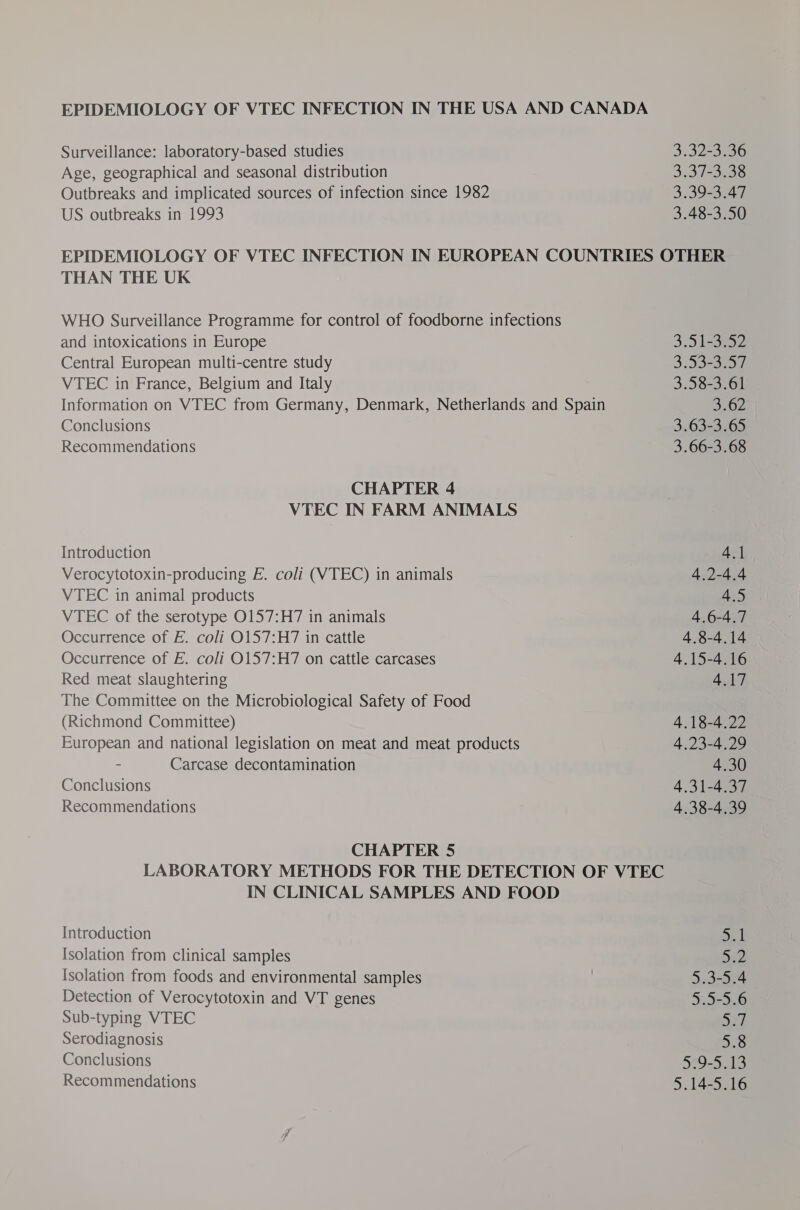 Surveillance: laboratory-based studies 3.32-3:36 Age, geographical and seasonal distribution 3.37-3.38 Outbreaks and implicated sources of infection since 1982 3.39-3.47 US outbreaks in 1993 3.48-3.50 EPIDEMIOLOGY OF VTEC INFECTION IN EUROPEAN COUNTRIES OTHER THAN THE UK WHO Surveillance Programme for control of foodborne infections and intoxications in Europe 3.D 1332 Central European multi-centre study 353-3591 VTEC in France, Belgium and Italy 3.58-3.61 Information on VTEC from Germany, Denmark, Netherlands and Spain 3262 Conclusions 3.63-3.65 Recommendations 3.66-3.68 CHAPTER 4 VTEC IN FARM ANIMALS Introduction 4.1 Verocytotoxin-producing E. coli (VTEC) in animals 4,2-4.4 VTEC in animal products 4.5 VTEC of the serotype 0157:H7 in animals 4.6-4.7 Occurrence of E. coli O157:H7 in cattle 4.8-4.14 Occurrence of E. coli O157:H7 on cattle carcases 4.15-4.16 Red meat slaughtering 4.17 The Committee on the Microbiological Safety of Food (Richmond Committee) 4.18-4.22 European and national legislation on meat and meat products 4 .23-4.29 - Carcase decontamination 4.30 Conclusions 4.31-4.37 Recommendations 4.38-4.39 CHAPTER 5 LABORATORY METHODS FOR THE DETECTION OF VTEC IN CLINICAL SAMPLES AND FOOD Introduction ant Isolation from clinical samples 532 Isolation from foods and environmental samples 5.3-5.4 Detection of Verocytotoxin and VT genes 5.5-5.6 Sub-typing VTEC oh Serodiagnosis 5.8 Conclusions 329-5413 Recommendations 5.14-5.16