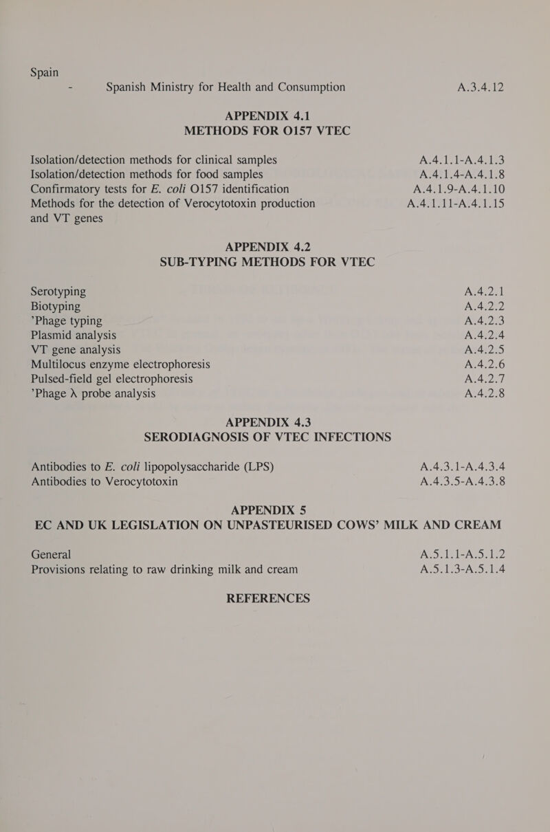 Spain - Spanish Ministry for Health and Consumption AS 4712 APPENDIX 4.1 METHODS FOR 0157 VTEC Isolation/detection methods for clinical samples A.4.1.1-A.4.1.3 Isolation/detection methods for food samples A.4.1.4-A.4.1.8 Confirmatory tests for E. coli O157 identification A.4.1.9-A.4.1.10 Methods for the detection of Verocytotoxin production A.4.1.11-A.4.1.15 and VT genes APPENDIX 4.2 SUB-TYPING METHODS FOR VTEC Serotyping A.4.2.1 Biotyping A.4.2.2 Phage typing A.4.2.3 Plasmid analysis A.4.2.4 VT gene analysis A.4.2.5 Multilocus enzyme electrophoresis A.4.2.6 Pulsed-field gel electrophoresis A.4.2.7 *Phage Xd probe analysis A.4.2.8 APPENDIX 4.3 SERODIAGNOSIS OF VTEC INFECTIONS Antibodies to E. coli lipopolysaccharide (LPS) A.4.3.1-A.4.3.4 Antibodies to Verocytotoxin A.4.3.5-A.4.3.8 APPENDIX 5 EC AND UK LEGISLATION ON UNPASTEURISED COWS’ MILK AND CREAM General MORE L-ASa fle Provisions relating to raw drinking milk and cream A.5.1.3-A.5.1.4 REFERENCES