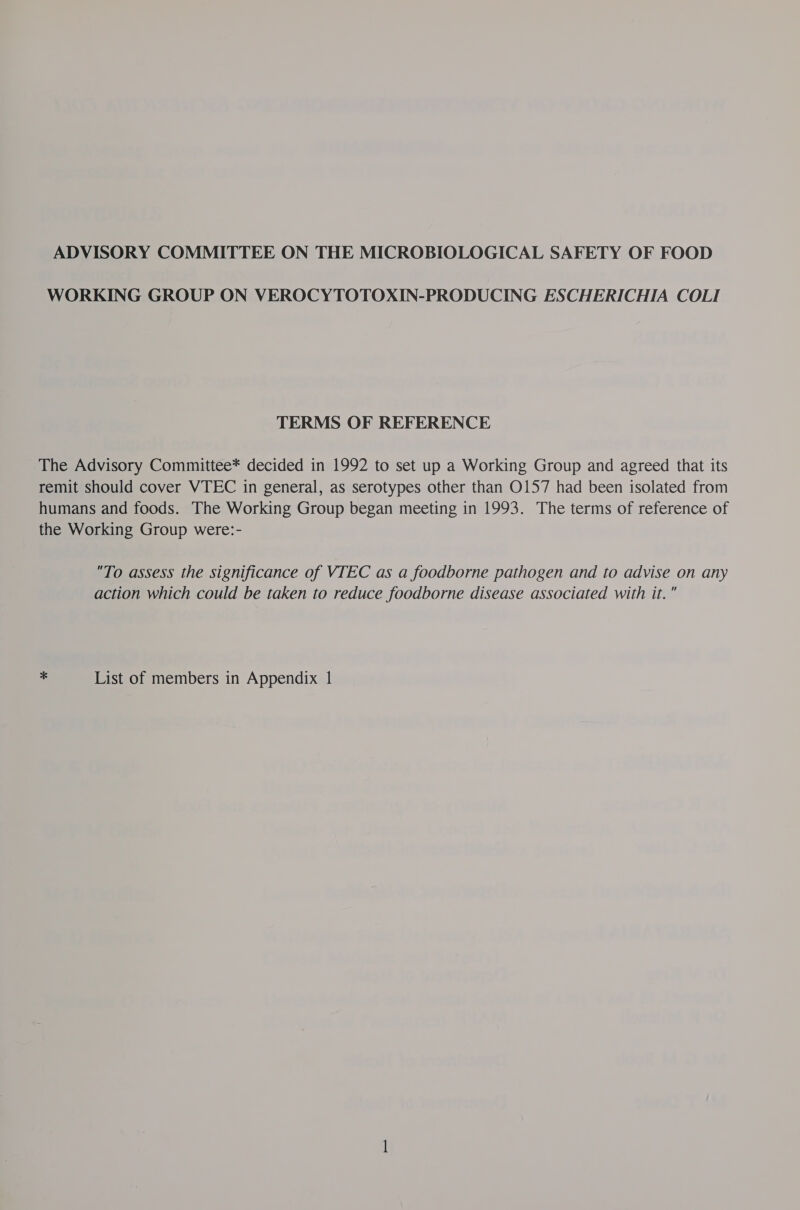 ADVISORY COMMITTEE ON THE MICROBIOLOGICAL SAFETY OF FOOD WORKING GROUP ON VEROCYTOTOXIN-PRODUCING ESCHERICHIA COLI TERMS OF REFERENCE The Advisory Committee* decided in 1992 to set up a Working Group and agreed that its remit should cover VTEC in general, as serotypes other than O157 had been isolated from humans and foods. The Working Group began meeting in 1993. The terms of reference of the Working Group were:- To assess the significance of VTEC as a foodborne pathogen and to advise on any action which could be taken to reduce foodborne disease associated with it.”