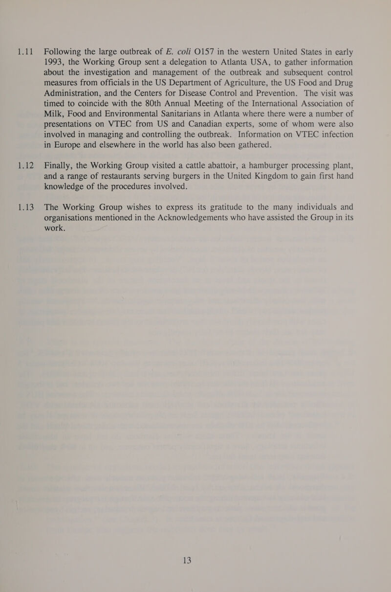 Following the large outbreak of E. coli O157 in the western United States in early 1993, the Working Group sent a delegation to Atlanta USA, to gather information about the investigation and management of the outbreak and subsequent control measures from officials in the US Department of Agriculture, the US Food and Drug Administration, and the Centers for Disease Control and Prevention. The visit was timed to coincide with the 80th Annual Meeting of the International Association of Milk, Food and Environmental Sanitarians in Atlanta where there were a number of presentations on VTEC from US and Canadian experts, some of whom were also involved in managing and controlling the outbreak. Information on VTEC infection in Europe and elsewhere in the world has also been gathered. Finally, the Working Group visited a cattle abattoir, a hamburger processing plant, and a range of restaurants serving burgers in the United Kingdom to gain first hand knowledge of the procedures involved. The Working Group wishes to express its gratitude to the many individuals and organisations mentioned in the Acknowledgements who have assisted the Group in its work.