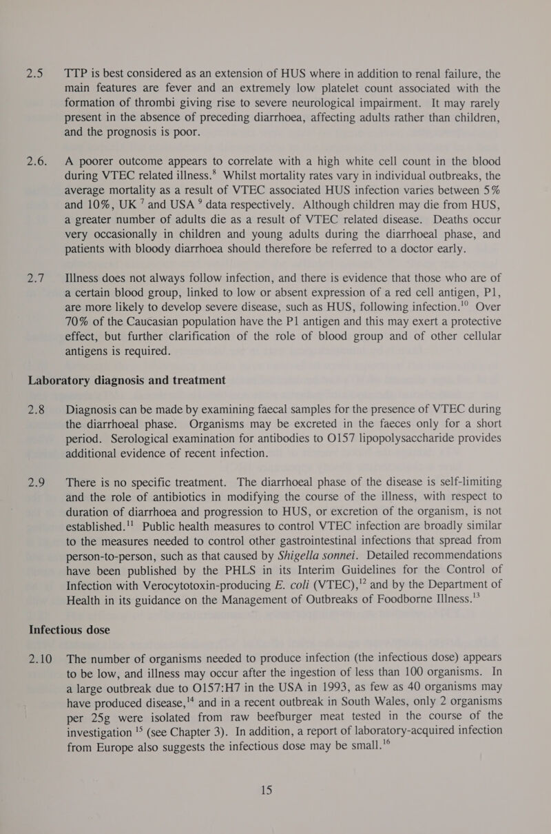 se) Z.1 TTP is best considered as an extension of HUS where in addition to renal failure, the main features are fever and an extremely low platelet count associated with the formation of thrombi giving rise to severe neurological impairment. It may rarely present in the absence of preceding diarrhoea, affecting adults rather than children, and the prognosis is poor. A poorer outcome appears to correlate with a high white cell count in the blood during VTEC related illness.* Whilst mortality rates vary in individual outbreaks, the average mortality as a result of VTEC associated HUS infection varies between 5% and 10%, UK ’ and USA ” data respectively. Although children may die from HUS, a greater number of adults die as a result of VTEC related disease. Deaths occur very occasionally in children and young adults during the diarrhoeal phase, and patients with bloody diarrhoea should therefore be referred to a doctor early. Illness does not always follow infection, and there is evidence that those who are of a certain blood group, linked to low or absent expression of a red cell antigen, P1, are more likely to develop severe disease, such as HUS, following infection.'° Over 70% of the Caucasian population have the P1 antigen and this may exert a protective effect, but further clarification of the role of blood group and of other cellular antigens is required. 238 a Diagnosis can be made by examining faecal samples for the presence of VTEC during the diarrhoeal phase. Organisms may be excreted in the faeces only for a short period. Serological examination for antibodies to 0157 lipopolysaccharide provides additional evidence of recent infection. There is no specific treatment. The diarrhoeal phase of the disease is self-limiting and the role of antibiotics in modifying the course of the illness, with respect to duration of diarrhoea and progression to HUS, or excretion of the organism, is not established.'! Public health measures to control VTEC infection are broadly similar to the measures needed to control other gastrointestinal infections that spread from person-to-person, such as that caused by Shigella sonnei. Detailed recommendations have been published by the PHLS in its Interim Guidelines for the Control of Infection with Verocytotoxin-producing E. coli (VTEC),* and by the Department of Health in its guidance on the Management of Outbreaks of Foodborne Illness. to be low, and illness may occur after the ingestion of less than 100 organisms. In a large outbreak due to 0157:H7 in the USA in 1993, as few as 40 organisms may have produced disease,'* and in a recent outbreak in South Wales, only 2 organisms per 25g were isolated from raw beefburger meat tested in the course of the investigation '&gt; (see Chapter 3). In addition, a report of laboratory-acquired infection from Europe also suggests the infectious dose may be small.°