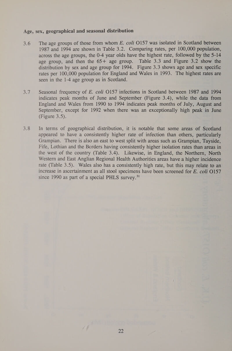 3.6 De) 3.8 The age groups of those from whom E. coli 0157 was isolated in Scotland between 1987 and 1994 are shown in Table 3.2. Comparing rates, per 100,000 population, across the age groups, the 0-4 year olds have the highest rate, followed by the 5-14 age group, and then the 65+ age group. Table 3.3 and Figure 3.2 show the distribution by sex and age group for 1994. Figure 3.3 shows age and sex specific rates per 100,000 population for England and Wales in 1993. The highest rates are seen in the 1-4 age group as in Scotland. Seasonal frequency of E. coli 0157 infections in Scotland between 1987 and 1994 indicates peak months of June and September (Figure 3.4), while the data from England and Wales from 1990 to 1994 indicates peak months of July, August and September, except for 1992 when there was an exceptionally high peak in June (Figure 3.5). In terms of geographical distribution, it is notable that some areas of Scotland appeared to have a consistently higher rate of infection than others, particularly Grampian. There is also an east to west split with areas such as Grampian, Tayside, Fife, Lothian and the Borders having consistently higher isolation rates than areas in the west of the country (Table 3.4). Likewise, in England, the Northern, North Western and East Anglian Regional Health Authorities areas have a higher incidence tate (Table 3.5). Wales also has a consistently high rate, but this may relate to an increase in ascertainment as all stool specimens have been screened for E. coli 0157 since 1990 as part of a special PHLS survey.”!