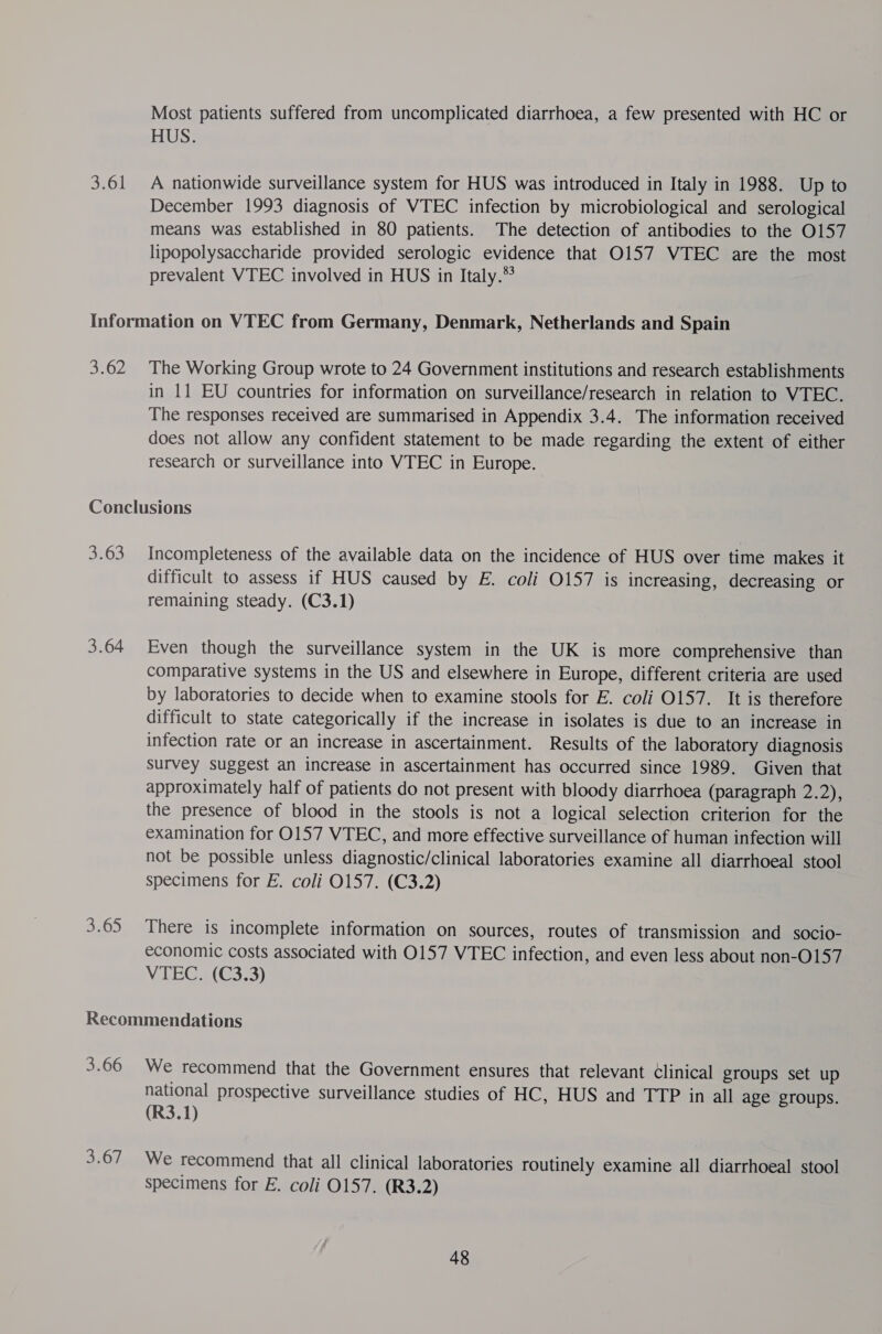 Most patients suffered from uncomplicated diarrhoea, a few presented with HC or US: A nationwide surveillance system for HUS was introduced in Italy in 1988. Up to December 1993 diagnosis of WTEC infection by microbiological and serological means was established in 80 patients. The detection of antibodies to the O157 lipopolysaccharide provided serologic evidence that O157 VTEC are the most prevalent VTEC involved in HUS in Italy.® 3:62 The Working Group wrote to 24 Government institutions and research establishments in 11 EU countries for information on surveillance/research in relation to VTEC. The responses received are summarised in Appendix 3.4. The information received does not allow any confident statement to be made regarding the extent of either research or surveillance into VTEC in Europe. 3.63 3.64 Incompleteness of the available data on the incidence of HUS over time makes it difficult to assess if HUS caused by E. coli O157 is increasing, decreasing or remaining steady. (C3.1) Even though the surveillance system in the UK is more comprehensive than comparative systems in the US and elsewhere in Europe, different criteria are used by laboratories to decide when to examine stools for E. coli 0157. It is therefore difficult to state categorically if the increase in isolates is due to an increase in infection rate or an increase in ascertainment. Results of the laboratory diagnosis survey suggest an increase in ascertainment has occurred since 1989. Given that approximately half of patients do not present with bloody diarrhoea (paragraph 2.2), the presence of blood in the stools is not a logical selection criterion for the examination for 0157 VTEC, and more effective surveillance of human infection will not be possible unless diagnostic/clinical laboratories examine all diarrhoeal stool specimens for E. coli 0157. (C3.2) There is incomplete information on sources, routes of transmission and socio- economic costs associated with 0157 VTEC infection, and even less about non-O157 VIEGC.; (G3:3) 3.66 We recommend that the Government ensures that relevant Clinical groups set up national prospective surveillance studies of HC, HUS and TTP in all age groups. (R3.1) We recommend that all clinical laboratories routinely examine all diarrhoeal stool specimens for E. coli 0157. (R3.2)