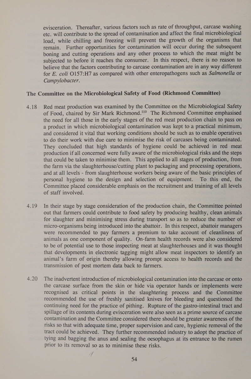 evisceration. Thereafter, various factors such as rate of throughput, carcase washing etc. will contribute to the spread of contamination and affect the final microbiological load, while chilling and freezing will prevent the growth of the organisms that remain. Further opportunities for contamination will occur during the subsequent boning and cutting operations and any other process to which the meat might be subjected to before it reaches the consumer. In this respect, there is no reason to believe that the factors contributing to carcase contamination are in any way different for E. coli O157:H7 as compared with other enteropathogens such as Salmonella or Campylobacter. 4.18 4.19 4.20 Red meat production was examined by the Committee on the Microbiological Safety of Food, chaired by Sir Mark Richmond.'!? The Richmond Committee emphasised the need for all those in the early stages of the red meat production chain to pass on a product in which microbiological contamination was kept to a practical minimum, and considered it vital that working conditions should be such as to enable operatives to do their work with due care to minimise the risk of carcases being contaminated. They concluded that high standards of hygiene could be achieved in red meat production if all concerned were fully aware of the microbiological risks and the steps that could be taken to minimise them. This applied to all stages of production, from the farm via the slaughterhouse/cutting plant to packaging and processing operations, and at all levels - from slaughterhouse workers being aware of the basic principles of personal hygiene to the design and selection of equipment. To this end, the Committee placed considerable emphasis on the recruitment and training of all levels of staff involved. In their stage by stage consideration of the production chain, the Committee pointed out that farmers could contribute to food safety by producing healthy, clean animals for slaughter and minimising stress during transport so as to reduce the number of micro-organisms being introduced into the abattoir. In this respect, abattoir managers were recommended to pay farmers a premium to take account of cleanliness of animals as one component of quality. On-farm health records were also considered to be of potential use to those inspecting meat at slaughterhouses and it was thought that developments in electronic tagging might allow meat inspectors to identify an animal’s farm of origin thereby allowing prompt access to health records and the transmission of post mortem data back to farmers. The inadvertent introduction of microbiological contamination into the carcase or onto the carcase surface from the skin or hide via operator hands or implements were recognised as critical points in the slaughtering process and the Committee recommended the use of freshly sanitised knives for bleeding and questioned the continuing need for the practice of pithing. Rupture of the gastro-intestinal tract and spillage of its contents during evisceration were also seen as a prime source of carcase contamination and the Committee considered there should be greater awareness of the risks so that with adequate time, proper supervision and care, hygienic removal of the tract could be achieved. They further recommended industry to adopt the practice of tying and bagging the anus and sealing the oesophagus at its entrance to the rumen prior to its removal so as to minimise these risks.