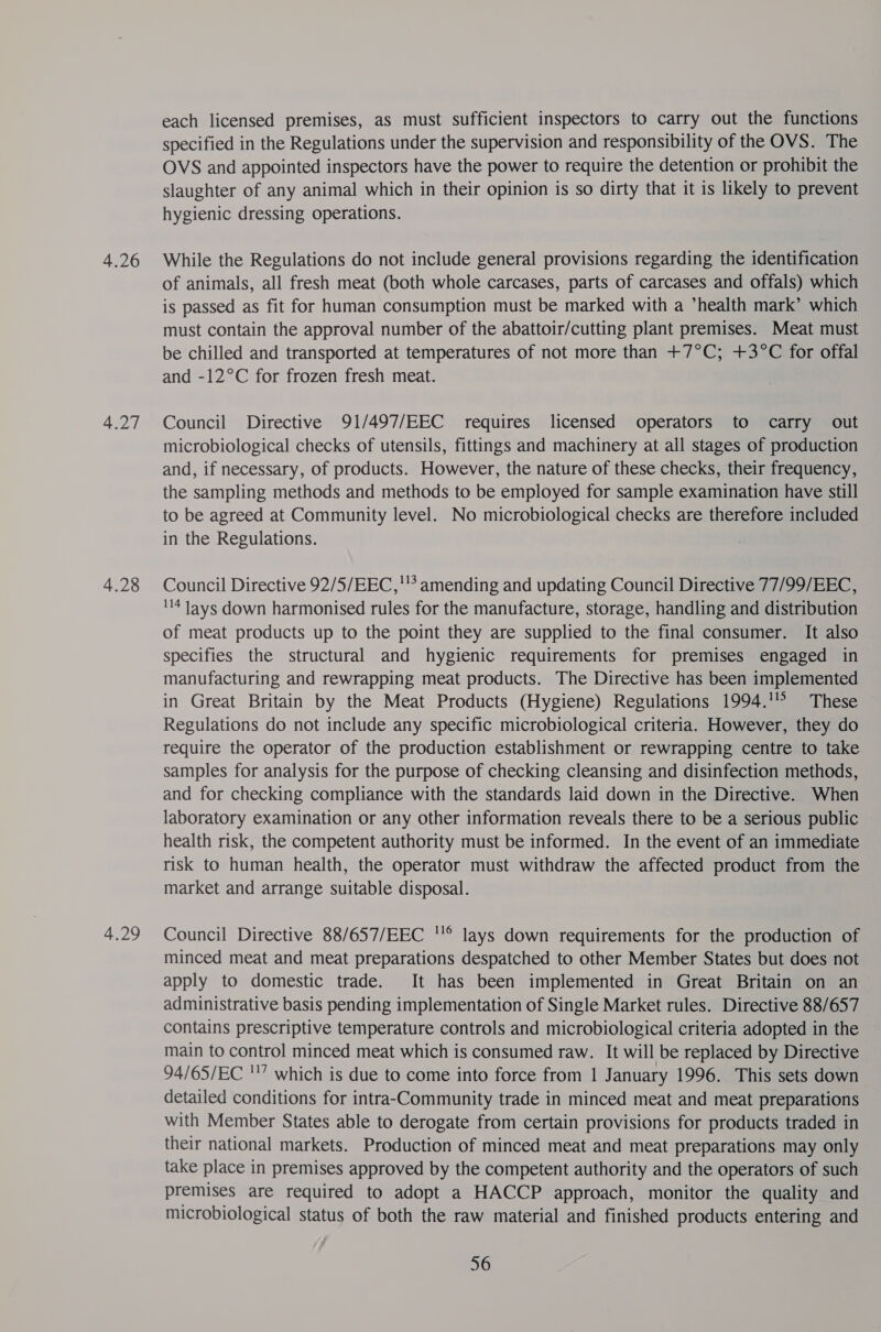 4.26 4.27 4.28 each licensed premises, as must sufficient inspectors to carry out the functions specified in the Regulations under the supervision and responsibility of the OVS. The OVS and appointed inspectors have the power to require the detention or prohibit the slaughter of any animal which in their opinion is so dirty that it is likely to prevent hygienic dressing operations. While the Regulations do not include general provisions regarding the identification of animals, all fresh meat (both whole carcases, parts of carcases and offals) which is passed as fit for human consumption must be marked with a *health mark’ which must contain the approval number of the abattoir/cutting plant premises. Meat must be chilled and transported at temperatures of not more than +7°C; +3°C for offal and -12°C for frozen fresh meat. Council Directive 91/497/EEC requires licensed operators to carry out microbiological checks of utensils, fittings and machinery at all stages of production and, if necessary, of products. However, the nature of these checks, their frequency, the sampling methods and methods to be employed for sample examination have still to be agreed at Community level. No microbiological checks are therefore included in the Regulations. Council Directive 92/5/EEC,''’ amending and updating Council Directive 77/99/EEC, 4 lays down harmonised rules for the manufacture, storage, handling and distribution of meat products up to the point they are supplied to the final consumer. It also specifies the structural and hygienic requirements for premises engaged in manufacturing and rewrapping meat products. The Directive has been implemented in Great Britain by the Meat Products (Hygiene) Regulations 1994.'° These Regulations do not include any specific microbiological criteria. However, they do require the operator of the production establishment or rewrapping centre to take samples for analysis for the purpose of checking cleansing and disinfection methods, and for checking compliance with the standards laid down in the Directive. When laboratory examination or any other information reveals there to be a serious public health risk, the competent authority must be informed. In the event of an immediate risk to human health, the operator must withdraw the affected product from the market and arrange suitable disposal. Council Directive 88/657/EEC ''® lays down requirements for the production of minced meat and meat preparations despatched to other Member States but does not apply to domestic trade. It has been implemented in Great Britain on an administrative basis pending implementation of Single Market rules. Directive 88/657 contains prescriptive temperature controls and microbiological criteria adopted in the main to control minced meat which is consumed raw. It will be replaced by Directive 94/65/EC ''’ which is due to come into force from 1 January 1996. This sets down detailed conditions for intra-Community trade in minced meat and meat preparations with Member States able to derogate from certain provisions for products traded in their national markets. Production of minced meat and meat preparations may only take place in premises approved by the competent authority and the operators of such premises are required to adopt a HACCP approach, monitor the quality and microbiological status of both the raw material and finished products entering and