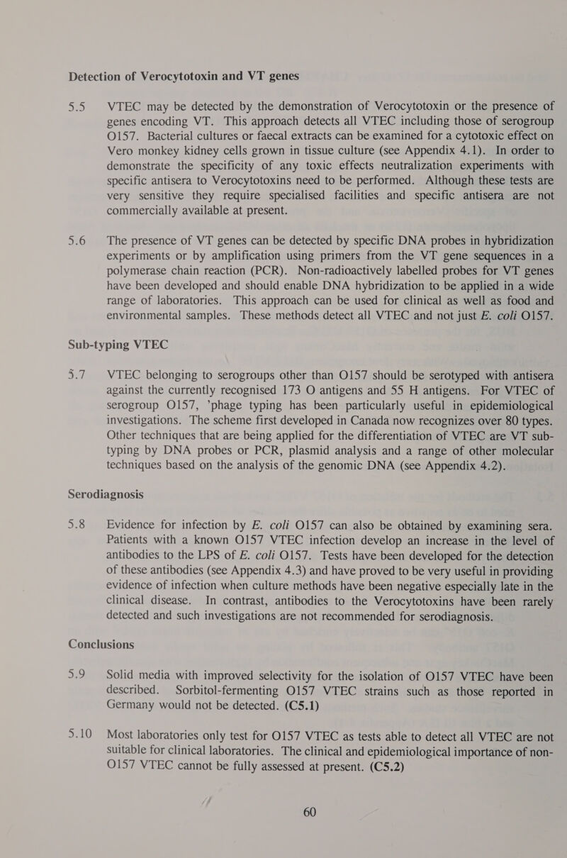 5 5.6 VTEC may be detected by the demonstration of Verocytotoxin or the presence of genes encoding VT. This approach detects all WTEC including those of serogroup O157. Bacterial cultures or faecal extracts can be examined for a cytotoxic effect on Vero monkey kidney cells grown in tissue culture (see Appendix 4.1). In order to demonstrate the specificity of any toxic effects neutralization experiments with specific antisera to Verocytotoxins need to be performed. Although these tests are very sensitive they require specialised facilities and specific antisera are not commercially available at present. The presence of VT genes can be detected by specific DNA probes in hybridization experiments or by amplification using primers from the VT gene sequences in a polymerase chain reaction (PCR). Non-radioactively labelled probes for VT genes have been developed and should enable DNA hybridization to be applied in a wide range of laboratories. This approach can be used for clinical as well as food and environmental samples. These methods detect all VTEC and not just E. coli O157. VTEC belonging to serogroups other than O157 should be serotyped with antisera against the currently recognised 173 O antigens and 55 H antigens. For VTEC of serogroup O157, *phage typing has been particularly useful in epidemiological investigations. The scheme first developed in Canada now recognizes over 80 types. Other techniques that are being applied for the differentiation of VTEC are VT sub- typing by DNA probes or PCR, plasmid analysis and a range of other molecular techniques based on the analysis of the genomic DNA (see Appendix 4.2). 5.8 Evidence for infection by E. coli O157 can also be obtained by examining sera. Patients with a known O157 VTEC infection develop an increase in the level of antibodies to the LPS of E. coli O157. Tests have been developed for the detection of these antibodies (see Appendix 4.3) and have proved to be very useful in providing evidence of infection when culture methods have been negative especially late in the clinical disease. In contrast, antibodies to the Verocytotoxins have been rarely detected and such investigations are not recommended for serodiagnosis. a77 5.10 Solid media with improved selectivity for the isolation of 0157 VTEC have been described. Sorbitol-fermenting O157 VTEC strains such as those reported in Germany would not be detected. (C5.1) Most laboratories only test for 0157 VTEC as tests able to detect all VTEC are not suitable for clinical laboratories. The clinical and epidemiological importance of non- O157 VTEC cannot be fully assessed at present. (C5.2)