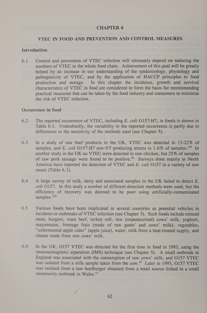 VTEC IN FOOD AND PREVENTION AND CONTROL MEASURES 6.1 Control and prevention of VTEC infection will ultimately depend on reducing the numbers of VTEC in the whole food chain. Achievement of this goal will be greatly helped by an increase in our understanding of the epidemiology, physiology and pathogenicity of WTEC, and by the application of HACCP principles to food production and storage. In this chapter the incidence, growth and survival characteristics of VTEC in food are considered to form the basis for recommending practical measures that can be taken by the food industry and consumers to minimise the risk of WTEC infection. G22 a 6.4 6.5 6.6 The reported occurrence of VTEC, including E. coli 0157:H7, in foods is shown in Table 6.1. Undoubtedly, the variability in the reported occurrence is partly due to differences in the sensitivity of the methods used (see Chapter 5). In a study of raw beef products in the UK, VTEC was detected in 13-22% of samples, and E. coli O157:H7 non-VT producing strains in 1.6% of samples.'!? In another study in the UK no VTEC were detected in raw chicken, but 25% of samples of raw pork sausage were found to be positive.” Surveys done mainly in North America have reported the detection of VTEC and E. coli O157 in a variety of raw meats (Table 6.1). A large survey of milk, dairy and associated samples in the UK failed to detect E. coli 0157. In this study a number of different detection methods were used, but the efficiency of recovery was deemed to be poor using artificially-contaminated samples. !7° Various foods have been implicated in several countries as potential vehicles in incidents or outbreaks of VTEC infection (see Chapter 3). Such foods include minced meat, burgers, roast beef, turkey roll, raw (unpasteurised) cows’ milk, yoghurt, mayonnaise, fromage frais (made of raw goats’ and cows’ milk), vegetables, unfermented apple cider (apple juice), water, milk from a heat-treated supply, and cheese made from raw cows’ milk. In the UK, O157 VTEC was detected for the first time in food in 1993, using the immunomagnetic separation (IMS) technique (see Chapter 5). A small outbreak in England was associated with the consumption of raw cows’ milk, and 0157 VTEC was isolated from a milk sample taken from the cow.*” Later in 1993, 0157 VTEC was isolated from a raw beefburger obtained from a retail source linked to a small community outbreak in Wales.!°