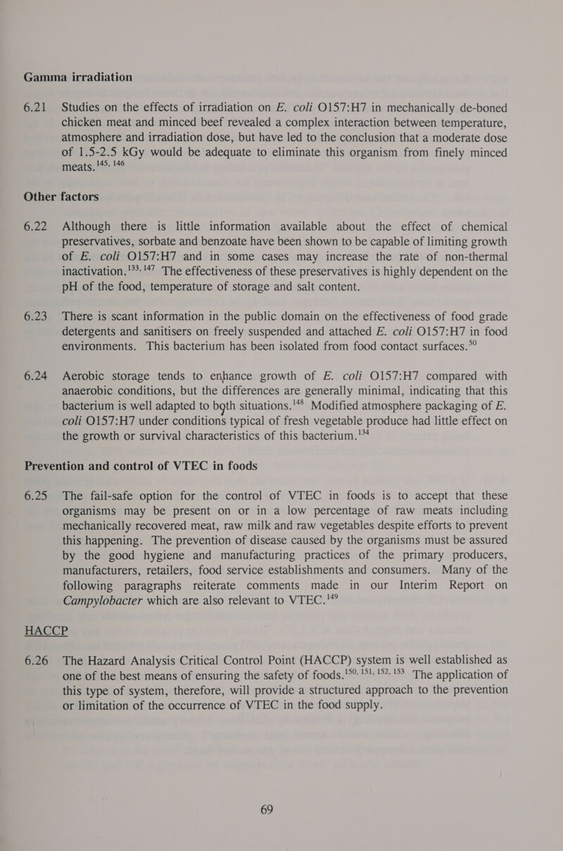 6.21 Studies on the effects of irradiation on E. coli O157:H7 in mechanically de-boned chicken meat and minced beef revealed a complex interaction between temperature, atmosphere and irradiation dose, but have led to the conclusion that a moderate dose of 1.5-2.5 kGy would be adequate to eliminate this organism from finely minced meats. !** 146 6.22 6.23 6.24 Although there is little information available about the effect of chemical preservatives, sorbate and benzoate have been shown to be capable of limiting growth of E. coli O157:H7 and in some cases may increase the rate of non-thermal inactivation.'**'*” The effectiveness of these preservatives is highly dependent on the pH of the food, temperature of storage and salt content. There is scant information in the public domain on the effectiveness of food grade detergents and sanitisers on freely suspended and attached E. coli O0157:H7 in food environments. This bacterium has been isolated from food contact surfaces.°° Aerobic storage tends to enhance growth of E. coli O157:H7 compared with anaerobic conditions, but the differences are generally minimal, indicating that this bacterium is well adapted to bgth situations.'** Modified atmosphere packaging of E. coli O157:H7 under conditions typical of fresh vegetable produce had little effect on the growth or survival characteristics of this bacterium.'* 6.25 The fail-safe option for the control of VTEC in foods is to accept that these organisms may be present on or in a low percentage of raw meats including mechanically recovered meat, raw milk and raw vegetables despite efforts to prevent this happening. The prevention of disease caused by the organisms must be assured by the good hygiene and manufacturing practices of the primary producers, manufacturers, retailers, food service establishments and consumers. Many of the following paragraphs reiterate comments made in our Interim Report on Campylobacter which are also relevant to VTEC.'”  6.26 The Hazard Analysis Critical Control Point (HACCP) system is well established as one of the best means of ensuring the safety of foods.’%* °! °°? The application of this type of system, therefore, will provide a structured approach to the prevention or limitation of the occurrence of VTEC in the food supply.