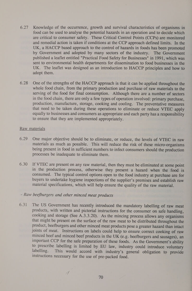 Gay 6.28 Knowledge of the occurrence, growth and survival characteristics of organisms in food can be used to analyse the potential hazards in an operation and to decide which are critical to consumer safety. These Critical Control Points (CCPs) are monitored and remedial action is taken if conditions at the CCP approach defined limits. In the UK, a HACCP based approach to the control of hazards in foods has been promoted by Government and adopted by many sectors of the industry. The Government published a leaflet entitled Practical Food Safety for Businesses in 1991, which was sent to environmental health departments for dissemination to food businesses in the UK. The leaflet was designed as an introduction to HACCP principles and how to adopt them. One of the strengths of the HACCP approach is that it can be applied throughout the whole food chain, from the primary production and purchase of raw materials to the serving of the food for final consumption. Although there are a number of sectors in the food chain, there are only a few types of operation involved: primary purchase, production, manufacture, storage, cooking and cooling. The preventative measures that need to be taken during these operations to eliminate or reduce VTEC apply equally to businesses and consumers as appropriate and each party has a responsibility to ensure that they are implemented appropriately. 6929 One major objective should be to eliminate, or reduce, the levels of VTEC in raw materials as much as possible. This will reduce the risk of these micro-organisms being present in food in sufficient numbers to infect consumers should the production processes be inadequate to eliminate them. If VTEC are present on any raw material, then they must be eliminated at some point in the production process, otherwise they present a hazard when the food is consumed. The typical control options open to the food industry at purchase are for buyers to undertake hygiene inspections of the supplier’s premises and establish raw material specifications, which will help ensure the quality of the raw material. 6:31 The US Government has recently introduced the mandatory labelling of raw meat products, with written and pictorial instructions for the consumer on safe handling, cooking and storage (See A.3.3.20). As the mincing process allows any organisms that might be present on the surface of the raw meat to be distributed throughout the product, beefburgers and other minced meat products pose a greater hazard than intact joints of meat. Instructions on labels could help to ensure correct cooking of raw minced beef and minced beef products in the UK (e.g. beefburgers and sausages), an important CCP for the safe preparation of these foods. As the Governments ability to prescribe labelling is limited by EU law, industry could introduce voluntary labelling. This would accord with industry’s general obligation to provide instructions necessary for the use of pre-packed food.