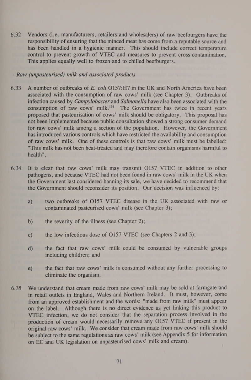 Gra Vendors (i.e. manufacturers, retailers and wholesalers) of raw beefburgers have the responsibility of ensuring that the minced meat has come from a reputable source and has been handled in a hygienic manner. This should include correct temperature control to prevent growth of VTEC and measures to prevent cross-contamination. This applies equally well to frozen and to chilled beefburgers. ener) 6.34 6.35 A number of outbreaks of EF. coli O157:H7 in the UK and North America have been associated with the consumption of raw cows’ milk (see Chapter 3). Outbreaks of infection caused by Campylobacter and Salmonella have also been associated with the consumption of raw cows’ milk.’ The Government has twice in recent years proposed that pasteurisation of cows’ milk should be obligatory. This proposal has not been implemented because public consultation showed a strong consumer demand for raw cows’ milk among a section of the population. However, the Government has introduced various controls which have restricted the availability and consumption of raw cows’ milk. One of these controls is that raw cows’ milk must be labelled: This milk has not been heat-treated and may therefore contain organisms harmful to health. It is clear that raw cows’ milk may transmit O157 VTEC in addition to other pathogens, and because VTEC had not been found in raw cows’ milk in the UK when the Government last considered banning its sale, we have decided to recommend that the Government should reconsider its position. Our decision was influenced by: a) two outbreaks of O157 VTEC disease in the UK associated with raw or contaminated pasteurised cows’ milk (see Chapter 3); b) the severity of the illness (see Chapter 2); C) the low infectious dose of O157 VTEC (see Chapters 2 and 3); d) the fact that raw cows’ milk could be consumed by vulnerable groups including children; and e) the fact that raw cows’ milk is consumed without any further processing to eliminate the organism. We understand that cream made from raw cows’ milk may be sold at farmgate and in retail outlets in England, Wales and Northern Ireland. It must, however, come from an approved establishment and the words: made from raw milk must appear on the label. Although there is no direct evidence as yet linking this product to VTEC infection, we do not consider that the separation process involved in the production of cream would necessarily remove any O157 VTEC if present in the original raw cows’ milk. We consider that cream made from raw cows’ milk should be subject to the same regulations as raw cows’ milk (see Appendix 5 for information on EC and UK legislation on unpasteurised cows’ milk and cream). a