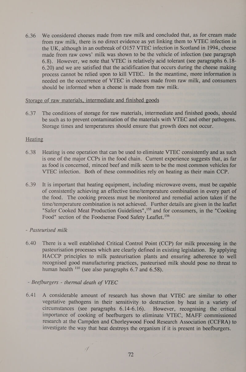 from raw milk, there is no direct evidence as yet linking them to WTEC infection in the UK, although in an outbreak of O157 VTEC infection in Scotland in 1994, cheese made from raw cows’ milk was shown to be the vehicle of infection (see paragraph 6.8). However, we note that VTEC is relatively acid tolerant (see paragraphs 6. 18- 6.20) and we are satisfied that the acidification that occurs during the cheese making process cannot be relied upon to kill VTEC. In the meantime, more information is needed on the occurrence of VTEC in cheeses made from raw milk, and consumers should be informed when a cheese is made from raw milk. be such as to prevent contamination of the materials with VTEC and other pathogens. Storage times and temperatures should ensure that growth does not occur. 6.38 6.39 Heating is one operation that can be used to eliminate VTEC consistently and as such is one of the major CCPs in the food chain. Current experience suggests that, as far as food is concerned, minced beef and milk seem to be the most common vehicles for VTEC infection. Both of these commodities rely on heating as their main CCP. It is important that heating equipment, including microwave ovens, must be capable of consistently achieving an effective time/temperature combination in every part of the food. The cooking process must be monitored and remedial action taken if the time/temperature combination is not achieved. Further details are given in the leaflet Safer Cooked Meat Production Guidelines ,’° and for consumers, in the Cooking Food section of the Foodsense Food Safety Leaflet.'*° pasteurisation processes which are clearly defined in existing legislation. By applying HACCP principles to milk pasteurisation plants and ensuring adherence to well recognised good manufacturing practices, pasteurised milk should pose no threat to human health ''° (see also paragraphs 6.7 and 6.58). 6.41 A considerable amount of research has shown that VTEC are similar to other vegetative pathogens in their sensitivity to destruction by heat in a variety of circumstances (see paragraphs 6.14-6.16). However, recognising the critical importance of cooking of beefburgers to eliminate VTEC, MAFF commissioned research at the Campden and Chorleywood Food Research Association (CCFRA) to investigate the way that heat destroys the organism if it is present in beefburgers. we