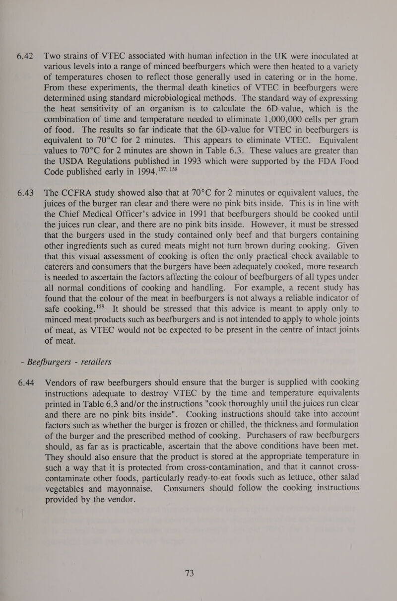 6.42 6.43 Two strains of VTEC associated with human infection in the UK were inoculated at various levels into a range of minced beefburgers which were then heated to a variety of temperatures chosen to reflect those generally used in catering or in the home. From these experiments, the thermal death kinetics of VTEC in beefburgers were determined using standard microbiological methods. The standard way of expressing the heat sensitivity of an organism is to calculate the 6D-value, which is the combination of time and temperature needed to eliminate 1,000,000 cells per gram of food. The results so far indicate that the 6D-value for VTEC in beefburgers is equivalent to 70°C for 2 minutes. This appears to eliminate VTEC. Equivalent values to 70°C for 2 minutes are shown in Table 6.3. These values are greater than the USDA Regulations published in 1993 which were supported by the FDA Food Code published early in 1994,'°” 1% The CCFRA study showed also that at 70°C for 2 minutes or equivalent values, the juices of the burger ran clear and there were no pink bits inside. This is in line with the Chief Medical Officer’s advice in 1991 that beefburgers should be cooked until the juices run clear, and there are no pink bits inside. However, it must be stressed that the burgers used in the study contained only beef and that burgers containing other ingredients such as cured meats might not turn brown during cooking. Given that this visual assessment of cooking is often the only practical check available to caterers and consumers that the burgers have been adequately cooked, more research is needed to ascertain the factors affecting the colour of beefburgers of all types under all normal conditions of cooking and handling. For example, a recent study has found that the colour of the meat in beefburgers is not always a reliable indicator of safe cooking.'? It should be stressed that this advice is meant to apply only to minced meat products such as beefburgers and is not intended to apply to whole joints of meat, as VTEC would not be expected to be present in the centre of intact joints of meat. 6.44 Vendors of raw beefburgers should ensure that the burger is supplied with cooking instructions adequate to destroy VTEC by the time and temperature equivalents printed in Table 6.3 and/or the instructions cook thoroughly until the juices run clear and there are no pink bits inside. Cooking instructions should take into account factors such as whether the burger is frozen or chilled, the thickness and formulation of the burger and the prescribed method of cooking. Purchasers of raw beefburgers should, as far as is practicable, ascertain that the above conditions have been met. They should also ensure that the product is stored at the appropriate temperature in such a way that it is protected from cross-contamination, and that it cannot cross- contaminate other foods, particularly ready-to-eat foods such as lettuce, other salad vegetables and mayonnaise. Consumers should follow the cooking instructions provided by the vendor. (is!