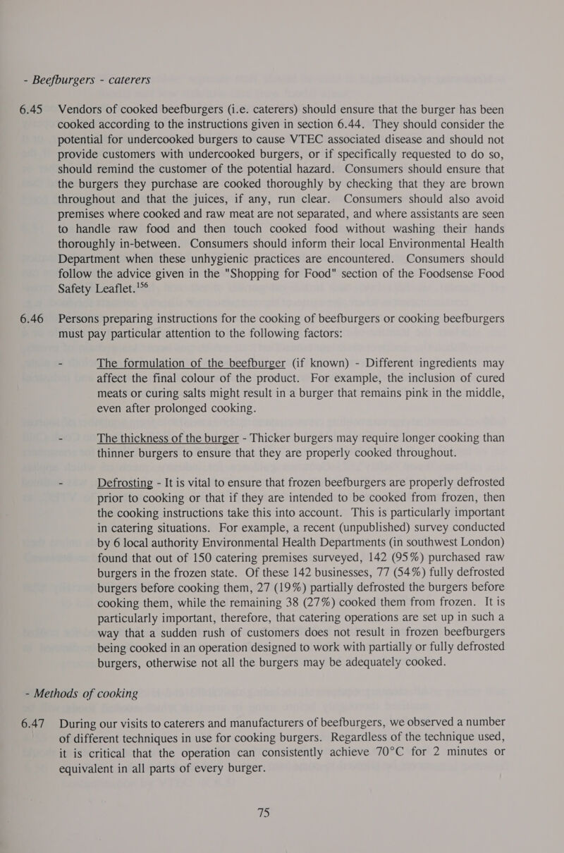 6.45 6.46 Vendors of cooked beefburgers (i.e. caterers) should ensure that the burger has been cooked according to the instructions given in section 6.44. They should consider the potential for undercooked burgers to cause VTEC associated disease and should not provide customers with undercooked burgers, or if specifically requested to do so, should remind the customer of the potential hazard. Consumers should ensure that the burgers they purchase are cooked thoroughly by checking that they are brown throughout and that the juices, if any, run clear. Consumers should also avoid premises where cooked and raw meat are not separated, and where assistants are seen to handle raw food and then touch cooked food without washing their hands thoroughly in-between. Consumers should inform their local Environmental Health Department when these unhygienic practices are encountered. Consumers should follow the advice given in the Shopping for Food section of the Foodsense Food Safety Leaflet.'°° Persons preparing instructions for the cooking of beefburgers or cooking beefburgers must pay particular attention to the following factors: - The formulation of the beefburger (if known) - Different ingredients may affect the final colour of the product. For example, the inclusion of cured meats or curing salts might result in a burger that remains pink in the middle, even after prolonged cooking. - The thickness of the burger - Thicker burgers may require longer cooking than thinner burgers to ensure that they are properly cooked throughout. - Defrosting - It is vital to ensure that frozen beefburgers are properly defrosted prior to cooking or that if they are intended to be cooked from frozen, then the cooking instructions take this into account. This is particularly important in catering situations. For example, a recent (unpublished) survey conducted by 6 local authority Environmental Health Departments (in southwest London) found that out of 150 catering premises surveyed, 142 (95%) purchased raw burgers in the frozen state. Of these 142 businesses, 77 (54%) fully defrosted burgers before cooking them, 27 (19%) partially defrosted the burgers before cooking them, while the remaining 38 (27%) cooked them from frozen. It is particularly important, therefore, that catering operations are set up in such a way that a sudden rush of customers does not result in frozen beefburgers being cooked in an operation designed to work with partially or fully defrosted burgers, otherwise not all the burgers may be adequately cooked. 6.47 During our visits to caterers and manufacturers of beefburgers, we observed a number of different techniques in use for cooking burgers. Regardless of the technique used, it is critical that the operation can consistently achieve 70°C for 2 minutes or equivalent in all parts of every burger.