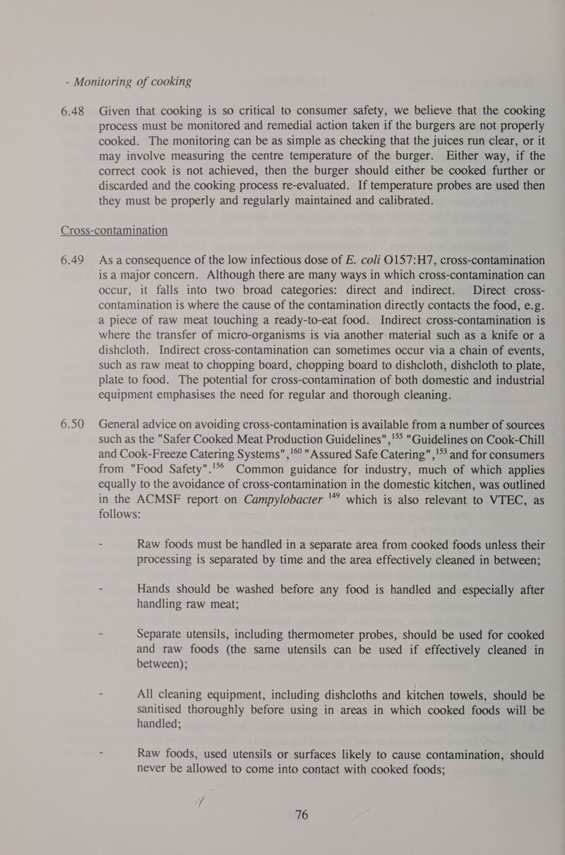 6.48 Given that cooking is so critical to consumer safety, we believe that the cooking process must be monitored and remedial action taken if the burgers are not properly cooked. The monitoring can be as simple as checking that the juices run clear, or it may involve measuring the centre temperature of the burger. Either way, if the correct cook is not achieved, then the burger should either be cooked further or discarded and the cooking process re-evaluated. If temperature probes are used then they must be properly and regularly maintained and calibrated. 6.49 6.50 As a consequence of the low infectious dose of E. coli 0157:H7, cross-contamination is a major concern. Although there are many ways in which cross-contamination can occur, it falls into two broad categories: direct and indirect. Direct cross- contamination is where the cause of the contamination directly contacts the food, e.g. a piece of raw meat touching a ready-to-eat food. Indirect cross-contamination is where the transfer of micro-organisms is via another material such as a knife or a dishcloth. Indirect cross-contamination can sometimes occur via a chain of events, such as raw meat to chopping board, chopping board to dishcloth, dishcloth to plate, plate to food. The potential for cross-contamination of both domestic and industrial equipment emphasises the need for regular and thorough cleaning. General advice on avoiding cross-contamination is available from a number of sources such as the Safer Cooked Meat Production Guidelines ,!* Guidelines on Cook-Chill and Cook-Freeze Catering Systems,'® Assured Safe Catering ,' and for consumers from Food Safety. Common guidance for industry, much of which applies equally to the avoidance of cross-contamination in the domestic kitchen, was outlined in the ACMSF report on Campylobacter '‘* which is also relevant to VTEC, as follows: - Raw foods must be handled in a separate area from cooked foods unless their processing is separated by time and the area effectively cleaned in between; - Hands should be washed before any food is handled and especially after handling raw meat; : Separate utensils, including thermometer probes, should be used for cooked and raw foods (the same utensils can be used if effectively cleaned in between); = All cleaning equipment, including dishcloths and kitchen towels, should be sanitised thoroughly before using in areas in which cooked foods will be handled; = Raw foods, used utensils or surfaces likely to cause contamination, should never be allowed to come into contact with cooked foods;
