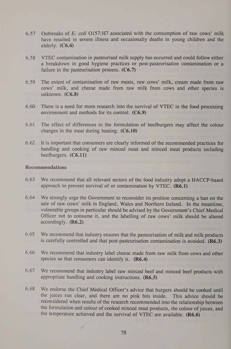 6.58 6.59 6.60 6.61 6.62 Outbreaks of E. coli O157:H7 associated with the consumption of raw cows’ milk have resulted in severe illness and occasionally deaths in young children and the elderly. (C6.6) VTEC contamination in pasteurised milk supply has occurred and could follow either a breakdown in good hygiene practices or post-pasteurisation contamination or a failure in the pasteurisation process. (C6.7) The extent of contamination of raw meats, raw cows’ milk, cream made from raw cows’ milk, and cheese made from raw milk from cows and other species is unknown. (C6.8) There is a need for more research into the survival of VTEC in the food processing environment and methods for its control. (C6.9) The effect of differences in the formulation of beefburgers may affect the colour changes in the meat during heating. (C6.10) It is important that consumers are clearly informed of the recommended practices for handling and cooking of raw minced meat and minced meat products including beefburgers. (C6.11) 6.63 6.64 6.65 6.66 6.68 We recommend that all relevant sectors of the food industry adopt a HACCP-based approach to prevent survival of or contamination by VTEC. (R6.1) We strongly urge the Government to reconsider its position concerning a ban on the sale of raw cows’ milk in England, Wales and Northern Ireland. In the meantime, vulnerable groups in particular should be advised by the Government’s Chief Medical Officer not to consume it, and the labelling of raw cows’ milk should be altered accordingly. (R6.2) We recommend that industry ensures that the pasteurisation of milk and milk products is carefully controlled and that post-pasteurisation contamination is avoided. (R6.3) We recommend that industry label cheese made from raw milk from cows and other species so that consumers can identify it. (R6.4) We recommend that industry label raw minced beef and minced beef products with appropriate handling and cooking instructions. (R6.5) We endorse the Chief Medical Officer’s advice that burgers should be cooked until the juices run clear, and there are no pink bits inside. This advice should be reconsidered when results of the research recommended into the relationship between the formulation and colour of cooked minced meat products, the colour of juices, and the temperature achieved and the survival of VTEC are available. (R6.6)