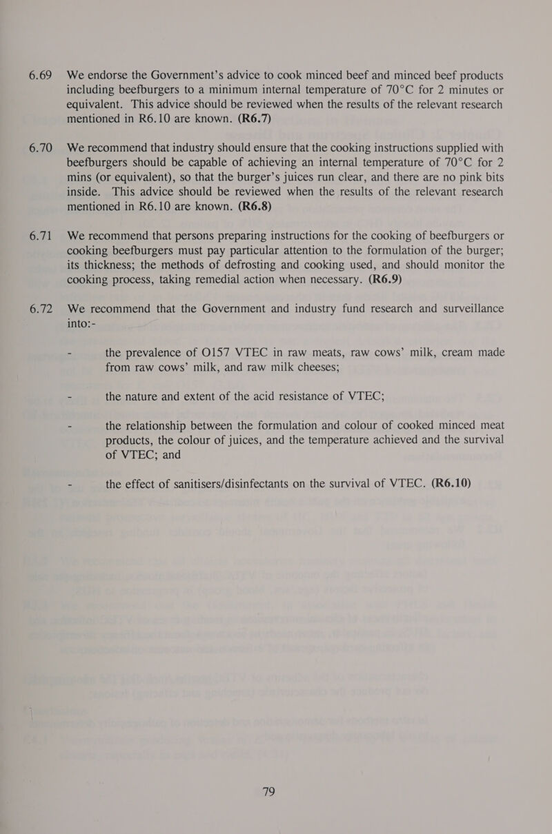 6.69 6.70 6.71 6.72 We endorse the Government’s advice to cook minced beef and minced beef products including beefburgers to a minimum internal temperature of 70°C for 2 minutes or equivalent. This advice should be reviewed when the results of the relevant research mentioned in R6.10 are known. (R6.7) We recommend that industry should ensure that the cooking instructions supplied with beefburgers should be capable of achieving an internal temperature of 70°C for 2 mins (or equivalent), so that the burger’s juices run clear, and there are no pink bits inside. This advice should be reviewed when the results of the relevant research mentioned in R6.10 are known. (R6.8) We recommend that persons preparing instructions for the cooking of beefburgers or cooking beefburgers must pay particular attention to the formulation of the burger; its thickness; the methods of defrosting and cooking used, and should monitor the cooking process, taking remedial action when necessary. (R6.9) We recommend that the Government and industry fund research and surveillance into: - - the prevalence of O157 VTEC in raw meats, raw cows’ milk, cream made from raw cows’ milk, and raw milk cheeses; - the nature and extent of the acid resistance of VTEC; - the relationship between the formulation and colour of cooked minced meat products, the colour of juices, and the temperature achieved and the survival of VTEC; and - the effect of sanitisers/disinfectants on the survival of VTEC. (R6.10) go