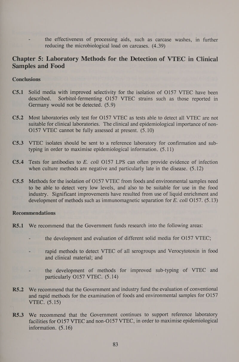 - the effectiveness of processing aids, such as carcase washes, in further reducing the microbiological load on carcases. (4.39) Chapter 5: Laboratory Methods for the Detection of VTEC in Clinical Samples and Food Conclusions C5.1 Solid media with improved selectivity for the isolation of O157 VTEC have been described. Sorbitol-fermenting O157 VTEC strains such as those reported in Germany would not be detected. (5.9) C5.2 Most laboratories only test for 0157 VTEC as tests able to detect all WTEC are not suitable for clinical laboratories. The clinical and epidemiological importance of non- 0157 VTEC cannot be fully assessed at present. (5.10) C5.3 VTEC isolates should be sent to a reference laboratory for confirmation and sub- typing in order to maximise epidemiological information. (5.11) C5.4 Tests for antibodies to E. coli O157 LPS can often provide evidence of infection when culture methods are negative and particularly late in the disease. (5.12) C5.5 Methods for the isolation of 0157 VTEC from foods and environmental samples need to be able to detect very low levels, and also to be suitable for use in the food industry. Significant improvements have resulted from use of liquid enrichment and development of methods such as immunomagnetic separation for E. coli 0157. (5.13) Recommendations R5.1 We recommend that the Government funds research into the following areas: - the development and evaluation of different solid media for O157 VTEC; - rapid methods to detect VTEC of all serogroups and Verocytotoxin in food and clinical material; and - the development of methods for improved sub-typing of VTEC and particularly 0157 VTEC. (5.14) R5.2 We recommend that the Government and industry fund the evaluation of conventional and rapid methods for the examination of foods and environmental samples for O157 VTEC (5.15) R5.3. We recommend that the Government continues to support reference laboratory facilities for 0157 VTEC and non-O157 VTEC, in order to maximise epidemiological information. (5.16)