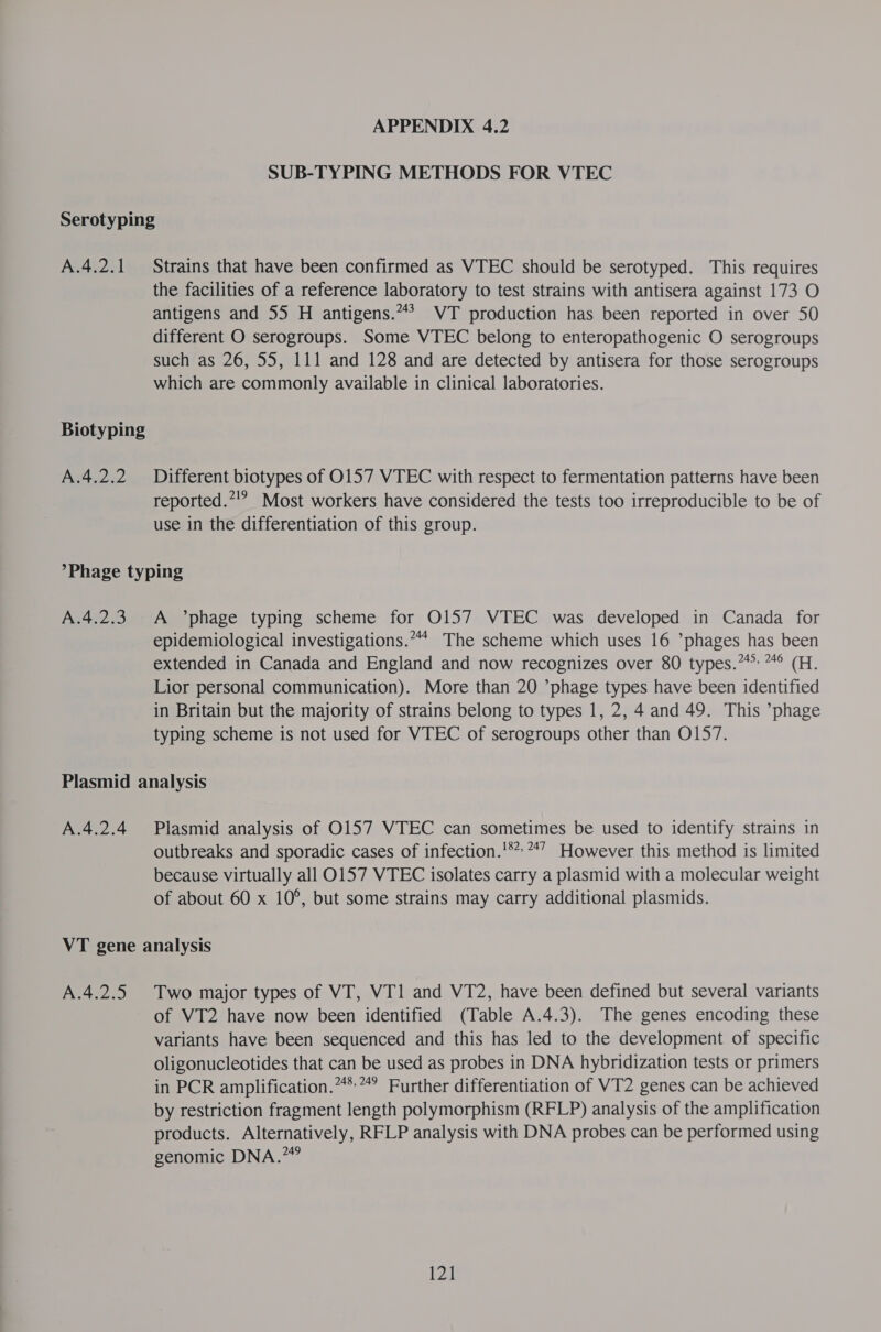 SUB-TYPING METHODS FOR VTEC A.4.2.1 A.4.2.2 Strains that have been confirmed as VTEC should be serotyped. This requires the facilities of a reference laboratory to test strains with antisera against 173 O antigens and 55 H antigens.“? VT production has been reported in over 50 different O serogroups. Some VTEC belong to enteropathogenic O serogroups such as 26, 55, 111 and 128 and are detected by antisera for those serogroups which are commonly available in clinical laboratories. Different biotypes of 0157 VTEC with respect to fermentation patterns have been reported.’!”? Most workers have considered the tests too irreproducible to be of use in the differentiation of this group. A.4.2.3 A °’phage typing scheme for O157 VTEC was developed in Canada for epidemiological investigations.“* The scheme which uses 16 ’phages has been extended in Canada and England and now recognizes over 80 types.” *° (H. Lior personal communication). More than 20 ’phage types have been identified in Britain but the majority of strains belong to types 1, 2, 4 and 49. This *phage typing scheme is not used for VTEC of serogroups other than O157. A.4.2.4 Plasmid analysis of O157 VTEC can sometimes be used to identify strains in outbreaks and sporadic cases of infection.'** **7 However this method is limited because virtually all 0157 VTEC isolates carry a plasmid with a molecular weight of about 60 x 10°, but some strains may carry additional plasmids. A.4.2.5 Two major types of VT, VT1 and VT2, have been defined but several variants of VT2 have now been identified (Table A.4.3). The genes encoding these variants have been sequenced and this has led to the development of specific oligonucleotides that can be used as probes in DNA hybridization tests or primers in PCR amplification.“*”” Further differentiation of VT2 genes can be achieved by restriction fragment length polymorphism (RFLP) analysis of the amplification products. Alternatively, RFLP analysis with DNA probes can be performed using genomic DNA.” Lz