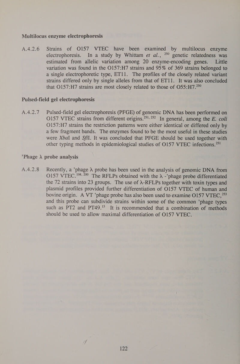 electrophoresis. In a study by Whittam er al., *° genetic relatedness was estimated from allelic variation among 20 enzyme-encoding genes. Little variation was found in the O157:H7 strains and 95% of 369 strains belonged to a single electrophoretic type, ET11. The profiles of the closely related variant strains differed only by single alleles from that of ET11. It was also concluded that O157:H7 strains are most closely related to those of 055:H7.7° A.4.2.7 Pulsed-field gel electrophoresis (PFGE) of genomic DNA has been performed on O157 VTEC strains from different origins.*!*? In general, among the E. coli O157:H7 strains the restriction patterns were either identical or differed only by a few fragment bands. The enzymes found to be the most useful in these studies were XbaI and Sfil. It was concluded that PFGE should be used together with other typing methods in epidemiological studies of 0157 VTEC infections. A.4.2.8 Recently, a phage ) probe has been used in the analysis of genomic DNA from 0157 VTEC.'™:*” The RFLPs obtained with the -’phage probe differentiated the 72 strains into 23 groups. The use of \-RFLPs together with toxin types and plasmid profiles provided further differentiation of 0157 VTEC of human and bovine origin. A VT ’phage probe has also been used to examine 0157 VTEC,”? and this probe can subdivide strains within some of the common ’phage types such as PT2 and PT49.'° It is recommended that a combination of methods should be used to allow maximal differentiation of 0157 VTEC. [22