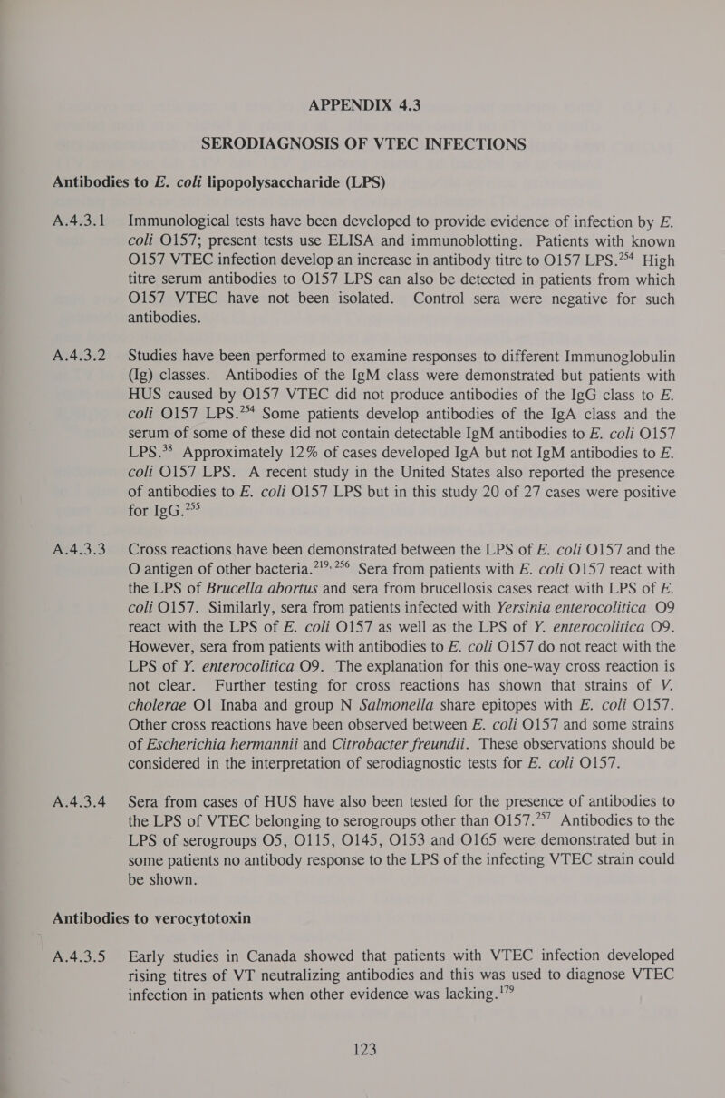 SERODIAGNOSIS OF VTEC INFECTIONS A.4.3.1 A.4.3.2 A.4.3.3 A.4.3.4 Immunological tests have been developed to provide evidence of infection by E. coli 0157; present tests use ELISA and immunoblotting. Patients with known O157 VTEC infection develop an increase in antibody titre to 0157 LPS.™ High titre serum antibodies to 0157 LPS can also be detected in patients from which O157 VTEC have not been isolated. Control sera were negative for such antibodies. Studies have been performed to examine responses to different Immunoglobulin (Ig) classes. Antibodies of the IgM class were demonstrated but patients with HUS caused by O157 VTEC did not produce antibodies of the IgG class to E. coli 0157 LPS.*** Some patients develop antibodies of the IgA class and the serum of some of these did not contain detectable IgM antibodies to E. coli O157 LPS.** Approximately 12% of cases developed IgA but not IgM antibodies to E. coli O157 LPS. A recent study in the United States also reported the presence of antibodies to E. coli 0157 LPS but in this study 20 of 27 cases were positive for IgG.” Cross reactions have been demonstrated between the LPS of E. coli 0157 and the O antigen of other bacteria.”!”.*°° Sera from patients with E. coli 0157 react with the LPS of Brucella abortus and sera from brucellosis cases react with LPS of E. coli O157. Similarly, sera from patients infected with Yersinia enterocolitica O9 react with the LPS of E. coli O157 as well as the LPS of Y. enterocolitica O9. However, sera from patients with antibodies to E. coli O157 do not react with the LPS of Y. enterocolitica O9. The explanation for this one-way cross reaction is not clear. Further testing for cross reactions has shown that strains of V. cholerae O1 Inaba and group N Salmonella share epitopes with E. coli O157. Other cross reactions have been observed between E. coli 0157 and some strains of Escherichia hermannii and Citrobacter freundii. These observations should be considered in the interpretation of serodiagnostic tests for E. coli O157. Sera from cases of HUS have also been tested for the presence of antibodies to the LPS of VTEC belonging to serogroups other than O157.”’ Antibodies to the LPS of serogroups O5, 0115, 0145, 0153 and O165 were demonstrated but in some patients no antibody response to the LPS of the infecting WTEC strain could be shown. A.4.3.5 Early studies in Canada showed that patients with WTEC infection developed rising titres of VT neutralizing antibodies and this was used to diagnose VTEC infection in patients when other evidence was lacking.'”