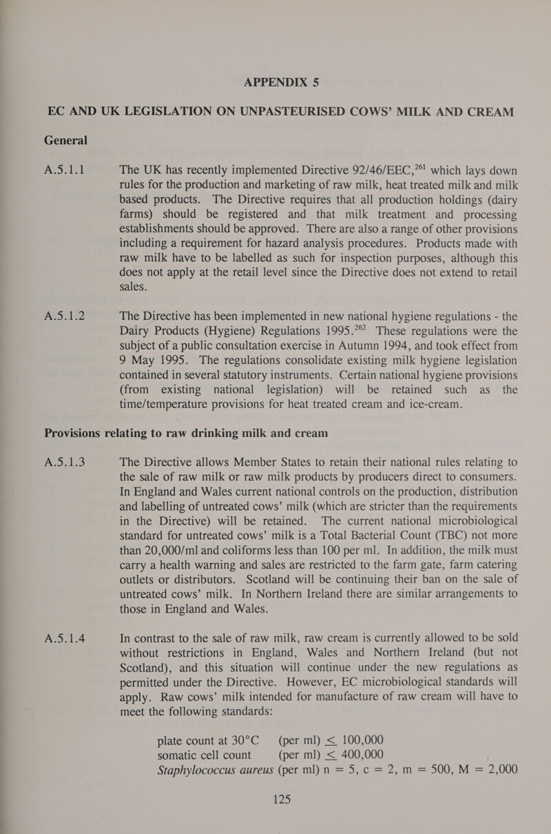 General ees eal NOL §2 The UK has recently implemented Directive 92/46/EEC,* which lays down rules for the production and marketing of raw milk, heat treated milk and milk based products. The Directive requires that all production holdings (dairy farms) should be registered and that milk treatment and _ processing establishments should be approved. There are also a range of other provisions including a requirement for hazard analysis procedures. Products made with raw milk have to be labelled as such for inspection purposes, although this does not apply at the retail level since the Directive does not extend to retail sales. The Directive has been implemented in new national hygiene regulations - the Dairy Products (Hygiene) Regulations 1995.° These regulations were the subject of a public consultation exercise in Autumn 1994, and took effect from 9 May 1995. The regulations consolidate existing milk hygiene legislation contained in several statutory instruments. Certain national hygiene provisions (from existing national legislation) will be retained such as_ the time/temperature provisions for heat treated cream and ice-cream. Aw 3 A.5.1.4 The Directive allows Member States to retain their national rules relating to the sale of raw milk or raw milk products by producers direct to consumers. In England and Wales current national controls on the production, distribution and labelling of untreated cows’ milk (which are stricter than the requirements in the Directive) will be retained. The current national microbiological standard for untreated cows’ milk is a Total Bacterial Count (TBC) not more than 20,000/ml and coliforms less than 100 per ml. In addition, the milk must carry a health warning and sales are restricted to the farm gate, farm catering outlets or distributors. Scotland will be continuing their ban on the sale of untreated cows’ milk. In Northern Ireland there are similar arrangements to those in England and Wales. In contrast to the sale of raw milk, raw cream is currently allowed to be sold without restrictions in England, Wales and Northern Ireland (but not Scotland), and this situation will continue under the new regulations as permitted under the Directive. However, EC microbiological standards will apply. Raw cows’ milk intended for manufacture of raw cream will have to meet the following standards: plate count at 30°C = (per ml) &lt;_ 100,000 somatic cell count (per ml) &lt; 400,000 Staphylococcus aureus (per ml) n = 5, c = 2, m = 500, M = 2,000