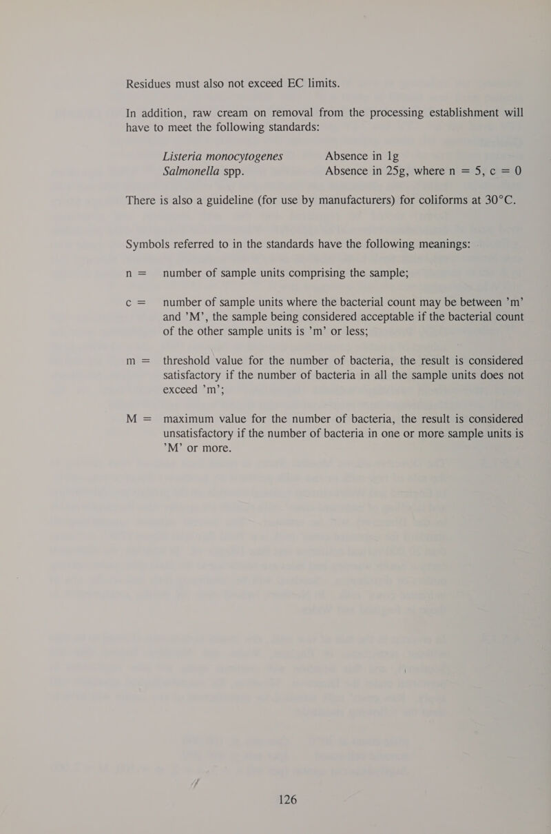 Residues must also not exceed EC limits. In addition, raw cream on removal from the processing establishment will have to meet the following standards: Listeria monocytogenes Absence in lg Salmonella spp. Absence in 25g, where n = 5, c = 0 There is also a guideline (for use by manufacturers) for coliforms at 30°C. Symbols referred to in the standards have the following meanings: . n = number of sample units comprising the sample; c = number of sample units where the bacterial count may be between ’m’ and ’M’, the sample being considered acceptable if the bacterial count of the other sample units is ’m’ or less; m = threshold value for the number of bacteria, the result is considered satisfactory if the number of bacteria in all the sample units does not excecan me M = maximum value for the number of bacteria, the result is considered unsatisfactory if the number of bacteria in one or more sample units is M’ or more.