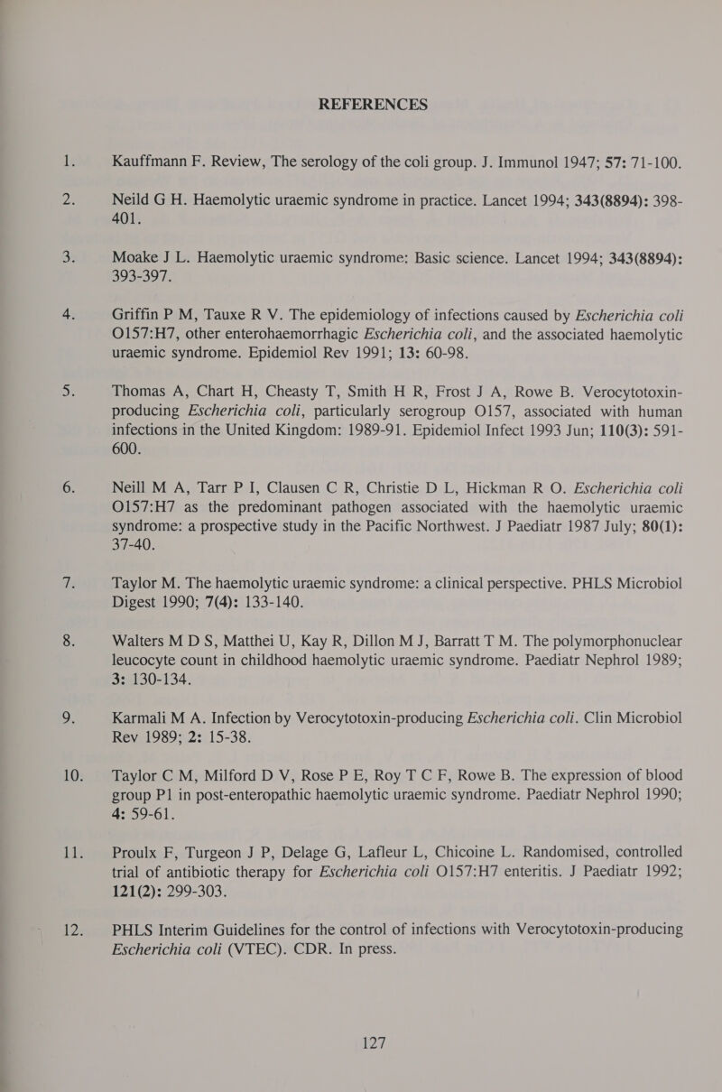 REFERENCES Kauffmann F. Review, The serology of the coli group. J. Immunol 1947; 57: 71-100. Neild G H. Haemolytic uraemic syndrome in practice. Lancet 1994; 343(8894): 398- 401. Moake J L. Haemolytic uraemic syndrome: Basic science. Lancet 1994; 343(8894): 393-397. Griffin P M, Tauxe R V. The epidemiology of infections caused by Escherichia coli O157:H7, other enterohaemorrhagic Escherichia coli, and the associated haemolytic uraemic syndrome. Epidemiol Rev 1991; 13: 60-98. Thomas A, Chart H, Cheasty T, Smith H R, Frost J A, Rowe B. Verocytotoxin- producing Escherichia coli, particularly serogroup O157, associated with human infections in the United Kingdom: 1989-91. Epidemiol Infect 1993 Jun; 110(3): 591- 600. Neill M A, Tarr P I, Clausen C R, Christie D L, Hickman R O. Escherichia coli O157:H7 as the predominant pathogen associated with the haemolytic uraemic syndrome: a prospective study in the Pacific Northwest. J Paediatr 1987 July; 80(1): 37-40. Taylor M. The haemolytic uraemic syndrome: a clinical perspective. PHLS Microbiol Digest 1990; 7(4): 133-140. Walters M D S, Matthei U, Kay R, Dillon M J, Barratt TM. The polymorphonuclear leucocyte count in childhood haemolytic uraemic syndrome. Paediatr Nephrol 1989; 3: 130-134. Karmali M A. Infection by Verocytotoxin-producing Escherichia coli. Clin Microbiol Rev 1989; 2: 15-38. Taylor C M, Milford D V, Rose P E, Roy T C F, Rowe B. The expression of blood group P1 in post-enteropathic haemolytic uraemic syndrome. Paediatr Nephrol 1990; 4: 59-61. Proulx F, Turgeon J P, Delage G, Lafleur L, Chicoine L. Randomised, controlled trial of antibiotic therapy for Escherichia coli O157:H7 enteritis. J Paediatr 1992; 121(2): 299-303. PHLS Interim Guidelines for the control of infections with Verocytotoxin-producing Escherichia coli (VTEC). CDR. In press.