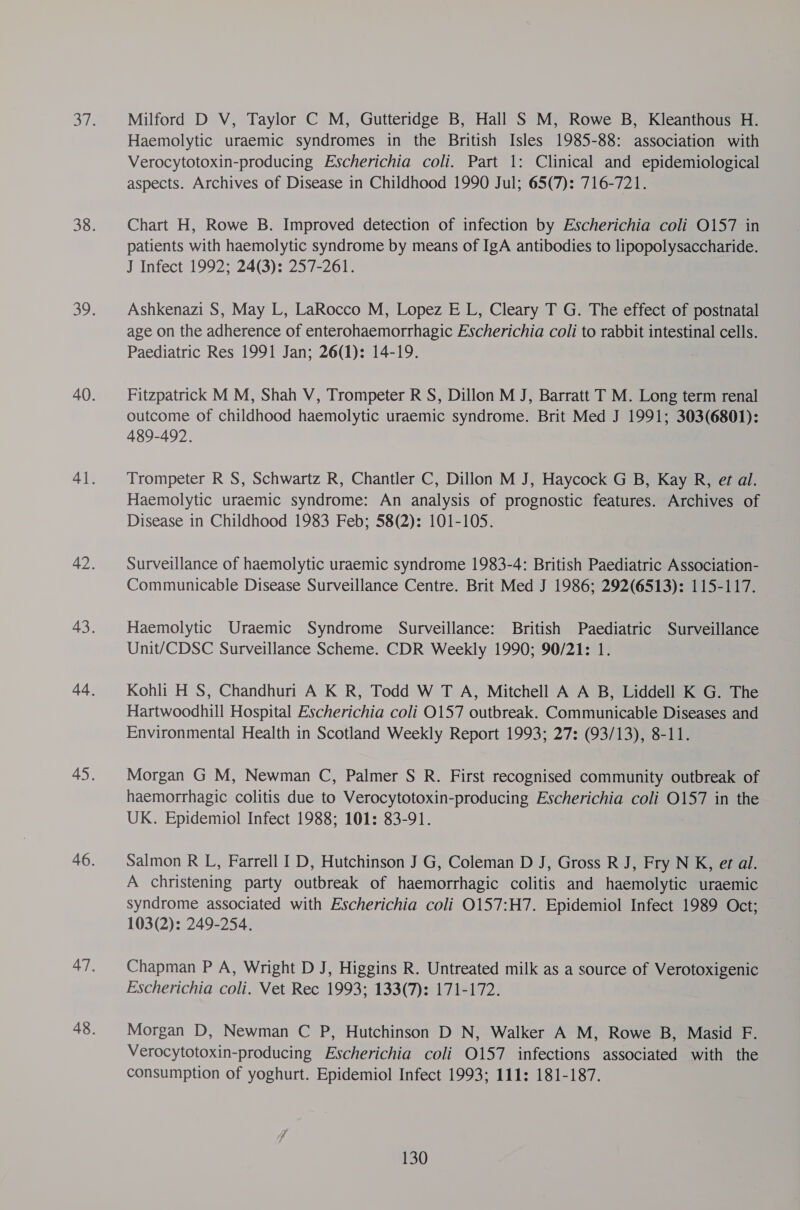 Milford D V, Taylor C M, Gutteridge B, Hall S M, Rowe B, Kleanthous H. Haemolytic uraemic syndromes in the British Isles 1985-88: association with Verocytotoxin-producing Escherichia coli. Part 1: Clinical and epidemiological aspects. Archives of Disease in Childhood 1990 Jul; 65(7): 716-721. Chart H, Rowe B. Improved detection of infection by Escherichia coli O157 in patients with haemolytic syndrome by means of IgA antibodies to lipopolysaccharide. J Infect 1992; 24(3): 257-261. Ashkenazi S, May L, LaRocco M, Lopez E L, Cleary T G. The effect of postnatal age on the adherence of enterohaemorrhagic Escherichia coli to rabbit intestinal cells. Paediatric Res 1991 Jan; 26(1): 14-19. Fitzpatrick M M, Shah V, Trompeter R S, Dillon M J, Barratt T M. Long term renal outcome of childhood haemolytic uraemic syndrome. Brit Med J 1991; 303(6801): 489-492. Trompeter R S, Schwartz R, Chantler C, Dillon M J, Haycock G B, Kay R, et al. Haemolytic uraemic syndrome: An analysis of prognostic features. Archives of Disease in Childhood 1983 Feb; 58(2): 101-105. Surveillance of haemolytic uraemic syndrome 1983-4: British Paediatric Association- Communicable Disease Surveillance Centre. Brit Med J 1986; 292(6513): 115-117. Haemolytic Uraemic Syndrome Surveillance: British Paediatric Surveillance Unit/CDSC Surveillance Scheme. CDR Weekly 1990; 90/21: 1. Kohli H S, Chandhuri A K R, Todd W T A, Mitchell A A B, Liddell K G. The Hartwoodhill Hospital Escherichia coli 0157 outbreak. Communicable Diseases and Environmental Health in Scotland Weekly Report 1993; 27: (93/13), 8-11. Morgan G M, Newman C, Palmer S R. First recognised community outbreak of haemorrhagic colitis due to Verocytotoxin-producing Escherichia coli 0157 in the UK. Epidemiol Infect 1988; 101: 83-91. Salmon R L, Farrell I D, Hutchinson J G, Coleman D J, Gross R J, Fry N K, et al. A christening party outbreak of haemorrhagic colitis and haemolytic uraemic syndrome associated with Escherichia coli 0157:H7. Epidemiol Infect 1989 Oct; 103(2): 249-254. Chapman P A, Wright D J, Higgins R. Untreated milk as a source of Verotoxigenic Escherichia coli. Vet Rec 1993; 133(7): 171-172. Morgan D, Newman C P, Hutchinson D N, Walker A M, Rowe B, Masid F. Verocytotoxin-producing Escherichia coli O157 infections associated with the consumption of yoghurt. Epidemiol Infect 1993; 111: 181-187.