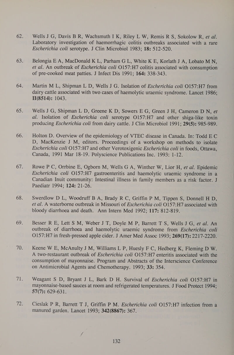 Wells J G, Davis B R, Wachsmuth I K, Riley L W, Remis R S, Sokolow R, et al. Laboratory investigation of haemorrhagic colitis outbreaks associated with a rare Escherichia coli serotype. J Clin Microbiol 1983; 18: 512-520. Belongia E A, MacDonald K L, Parham G L, White K E, Korlath J A, Lobato M N, et al. An outbreak of Escherichia coli O157:H7 colitis associated with consumption of pre-cooked meat patties. J Infect Dis 1991; 164: 338-343. Martin M L, Shipman L D, Wells J G. Isolation of Escherichia coli O157:H7 from dairy cattle associated with two cases of haemolytic uraemic syndrome. Lancet 1986; 11(8514): 1043. Wells J G, Shipman L D, Greene K D, Sowers E G, Green J H, Cameron D N, et al. Isolation of Escherichia coli serotype O157:H7 and other shiga-like toxin producing Escherichia coli from dairy cattle. J Clin Microbiol 1991; 29(5): 985-989. Holton D. Overview of the epidemiology of VTEC disease in Canada. In: Todd E C D, MacKenzie J M, editors. Proceedings of a workshop on methods to isolate Escherichia coli 0157:H7 and other Verotoxigenic Escherichia coli in foods, Ottawa, Canada, 1991 Mar 18-19. Polyscience Publications Inc. 1993: 1-12. Rowe P C, Orrbine E, Ogborn M, Wells G A, Winther W, Lior H, et al. Epidemic Escherichia coli O157:H7 gastroenteritis and haemolytic uraemic syndrome in a Canadian Inuit community: Intestinal illness in family members as a risk factor. J Paediatr 1994; 124; 21-26. Swerdlow D L, Woodruff B A, Brady R C, Griffin P M, Tippen S, Donnell H D, et al. A waterborne outbreak in Missouri of Escherichia coli 0157:H7 associated with bloody diarrhoea and death. Ann Intern Med 1992; 117: 812-819. Besser R E, Lett S M, Weber J T, Doyle M P, Barrett T S, Wells J G, et al. An outbreak of diarrhoea and haemolytic uraemic syndrome from Escherichia coli O157:H7 in fresh-pressed apple cider. J Amer Med Assoc 1993; 269(17): 2217-2220. Keene W E, McAnulty J M, Williams L P, Huesly F C, Hedberg K, Fleming D W. A two-restaurant outbreak of Escherichia coli O157:H7 enteritis associated with the consumption of mayonnaise. Program and Abstracts of the Interscience Conference on Antimicrobial Agents and Chemotherapy. 1993; 33: 354. Weagant S D, Bryant J L, Bark D H. Survival of Escherichia coli 0157:H7 in mayonnaise-based sauces at room and refrigerated temperatures. J Food Protect 1994; 57(7): 629-631. Cieslak P R, Barrett T J, Griffin P M. Escherichia coli 0157:H7 infection from a manured garden. Lancet 1993; 342(8867): 367.