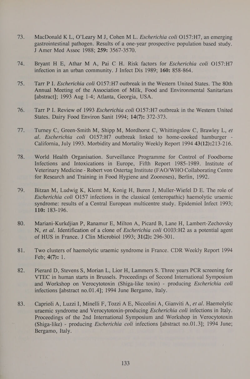 MacDonald K L, O’Leary M J, Cohen M L. Escherichia coli 0157:H7, an emerging gastrointestinal pathogen. Results of a one-year prospective population based study. J Amer Med Assoc 1988; 259: 3567-3570. Bryant H E, Athar M A, Pai C H. Risk factors for Escherichia coli O0157:H7 infection in an urban community. J Infect Dis 1989; 160: 858-864. Tarr P I. Escherichia coli O157:H7 outbreak in the Western United States. The 80th Annual Meeting of the Association of Milk, Food and Environmental Sanitarians [abstract]; 1993 Aug 1-4; Atlanta, Georgia, USA. Tarr P I. Review of 1993 Escherichia coli O157:H7 outbreak in the Western United States. Dairy Food Environ Sanit 1994; 14(7): 372-373. Turney C, Green-Smith M, Shipp M, Mordhorst C, Whittingslow C, Brawley L, et al. Escherichia coli O157:H7 outbreak linked to home-cooked hamburger - California, July 1993. Morbidity and Mortality Weekly Report 1994 43(12):213-216. World Health Organisation. Surveillance Programme for Control of Foodborne Infections and Intoxications in Europe, Fifth Report 1985-1989. Institute of Veterinary Medicine - Robert von Ostertag Institute (FAO/WHO Collaborating Centre for Research and Training in Food Hygiene and Zoonoses), Berlin, 1992. Bitzan M, Ludwig K, Klemt M, Konig H, Buren J, Muller-Wiefel D E. The role of Escherichia coli O157 infections in the classical (enteropathic) haemolytic uraemic syndrome: results of a Central European multicentre study. Epidemiol Infect 1993; 110: 183-196. Mariani-Kurkdjian P, Ranamur E, Milton A, Picard B, Lane H, Lambert-Zechovsky N, et al. Identification of a clone of Escherichia coli 0103:H2 as a potential agent of HUS in France. J Clin Microbiol 1993; 31(2): 296-301. Two clusters of haemolytic uraemic syndrome in France. CDR Weekly Report 1994 Feb; 4(7): 1. Pierard D, Stevens S, Morian L, Lior H, Lammers S. Three years PCR screening for VTEC in human starts in Brussels. Proceedings of Second International Symposium and Workshop on Verocytotoxin (Shiga-like toxin) - producing Escherichia coli infections [abstract no.01.4]; 1994 June Bergamo, Italy. Caprioli A, Luzzi I, Minelli F, Tozzi A E, Niccolini A, Gianviti A, et al. Haemolytic uraemic syndrome and Verocytotoxin-producing Escherichia coli infections in Italy. Proceedings of the 2nd International Symposium and Workshop in Verocytotoxin (Shiga-like) - producing Escherichia coli infections [abstract no.01.3]; 1994 June; Bergamo, Italy.