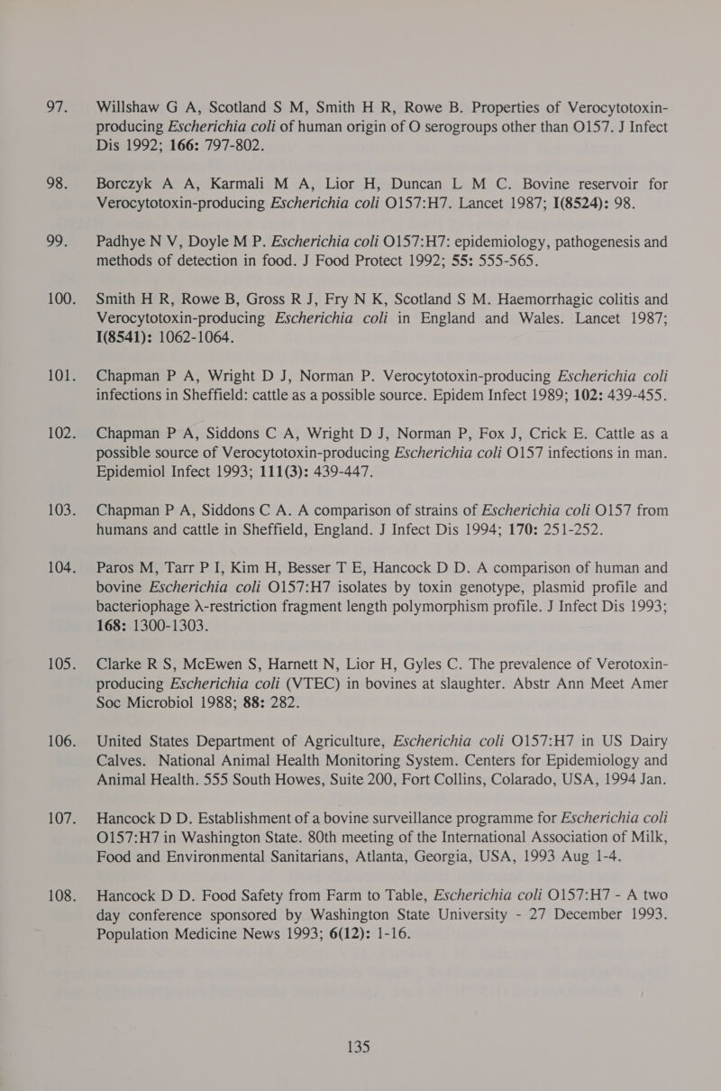 or. 98. oo. Willshaw G A, Scotland S M, Smith H R, Rowe B. Properties of Verocytotoxin- producing Escherichia coli of human origin of O serogroups other than 0157. J Infect Dis 1992; 166: 797-802. Borczyk A A, Karmali M A, Lior H, Duncan L M C. Bovine reservoir for Verocytotoxin-producing Escherichia coli O157:H7. Lancet 1987; 1(8524): 98. Padhye N V, Doyle M P. Escherichia coli O157:H7: epidemiology, pathogenesis and methods of detection in food. J Food Protect 1992; 55: 555-565. Smith H R, Rowe B, Gross R J, Fry N K, Scotland S M. Haemorrhagic colitis and Verocytotoxin-producing Escherichia coli in England and Wales. Lancet 1987; 1(8541): 1062-1064. Chapman P A, Wright D J, Norman P. Verocytotoxin-producing Escherichia coli infections in Sheffield: cattle as a possible source. Epidem Infect 1989; 102: 439-455. Chapman P A, Siddons C A, Wright D J, Norman P, Fox J, Crick E. Cattle as a possible source of Verocytotoxin-producing Escherichia coli O157 infections in man. Epidemiol Infect 1993; 111(3): 439-447. Chapman P A, Siddons C A. A comparison of strains of Escherichia coli 0157 from humans and cattle in Sheffield, England. J Infect Dis 1994; 170: 251-252. Paros M, Tarr P I, Kim H, Besser T E, Hancock D D. A comparison of human and bovine Escherichia coli O157:H7 isolates by toxin genotype, plasmid profile and bacteriophage )-restriction fragment length polymorphism profile. J Infect Dis 1993; 168: 1300-1303. Clarke R S, McEwen S, Harnett N, Lior H, Gyles C. The prevalence of Verotoxin- producing Escherichia coli (VTEC) in bovines at slaughter. Abstr Ann Meet Amer Soc Microbiol 1988; 88: 282. United States Department of Agriculture, Escherichia coli O0157:H7 in US Dairy Calves. National Animal Health Monitoring System. Centers for Epidemiology and Animal Health. 555 South Howes, Suite 200, Fort Collins, Colarado, USA, 1994 Jan. Hancock D D. Establishment of a bovine surveillance programme for Escherichia coli O157:H7 in Washington State. 80th meeting of the International Association of Milk, Food and Environmental Sanitarians, Atlanta, Georgia, USA, 1993 Aug 1-4. Hancock D D. Food Safety from Farm to Table, Escherichia coli O157:H7 - A two day conference sponsored by Washington State University - 27 December 1993. Population Medicine News 1993; 6(12): 1-16.