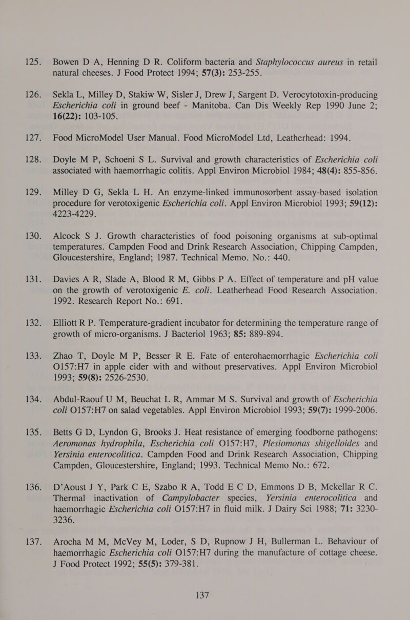 Bowen D A, Henning D R. Coliform bacteria and Staphylococcus aureus in retail natural cheeses. J Food Protect 1994; 57(3): 253-255. Sekla L, Milley D, Stakiw W, Sisler J, Drew J, Sargent D. Verocytotoxin-producing Escherichia coli in ground beef - Manitoba. Can Dis Weekly Rep 1990 June 2; 16(22): 103-105. Food MicroModel User Manual. Food MicroModel Ltd, Leatherhead: 1994. Doyle M P, Schoeni S L. Survival and growth characteristics of Escherichia coli associated with haemorrhagic colitis. Appl Environ Microbiol 1984; 48(4): 855-856. Milley D G, Sekla L H. An enzyme-linked immunosorbent assay-based isolation procedure for verotoxigenic Escherichia coli. Appl Environ Microbiol 1993; 59(12): 4223-4229. Alcock S J. Growth characteristics of food poisoning organisms at sub-optimal temperatures. Campden Food and Drink Research Association, Chipping Campden, Gloucestershire, England; 1987. Technical Memo. No.: 440. Davies A R, Slade A, Blood R M, Gibbs P A. Effect of temperature and pH value on the growth of verotoxigenic E. coli. Leatherhead Food Research Association. 1992. Research Report No.: 691. Elliott R P. Temperature-gradient incubator for determining the temperature range of growth of micro-organisms. J Bacteriol 1963; 85: 889-894. Zhao T, Doyle M P, Besser R E. Fate of enterohaemorrhagic Escherichia coli O157:H7 in apple cider with and without preservatives. Appl Environ Microbiol 1993; 59(8): 2526-2530. Abdul-Raouf U M, Beuchat L R, Ammar M S. Survival and growth of Escherichia coli O157:H7 on salad vegetables. Appl Environ Microbiol 1993; 59(7): 1999-2006. Betts G D, Lyndon G, Brooks J. Heat resistance of emerging foodborne pathogens: Aeromonas hydrophila, Escherichia coli O157:H7, Plesiomonas shigelloides and Yersinia enterocolitica. Campden Food and Drink Research Association, Chipping Campden, Gloucestershire, England; 1993. Technical Memo No.: 672. D’Aoust J Y, Park C E, Szabo R A, Todd E C D, Emmons D B, Mckellar R C. Thermal inactivation of Campylobacter species, Yersinia enterocolitica and haemorrhagic Escherichia coli 0157:H7 in fluid milk. J Dairy Sci 1988; 71: 3230- 3236. Arocha M M, McVey M, Loder, S D, Rupnow J H, Bullerman L. Behaviour of haemorrhagic Escherichia coli O157:H7 during the manufacture of cottage cheese. J Food Protect 1992; 55(5): 379-381. Bah