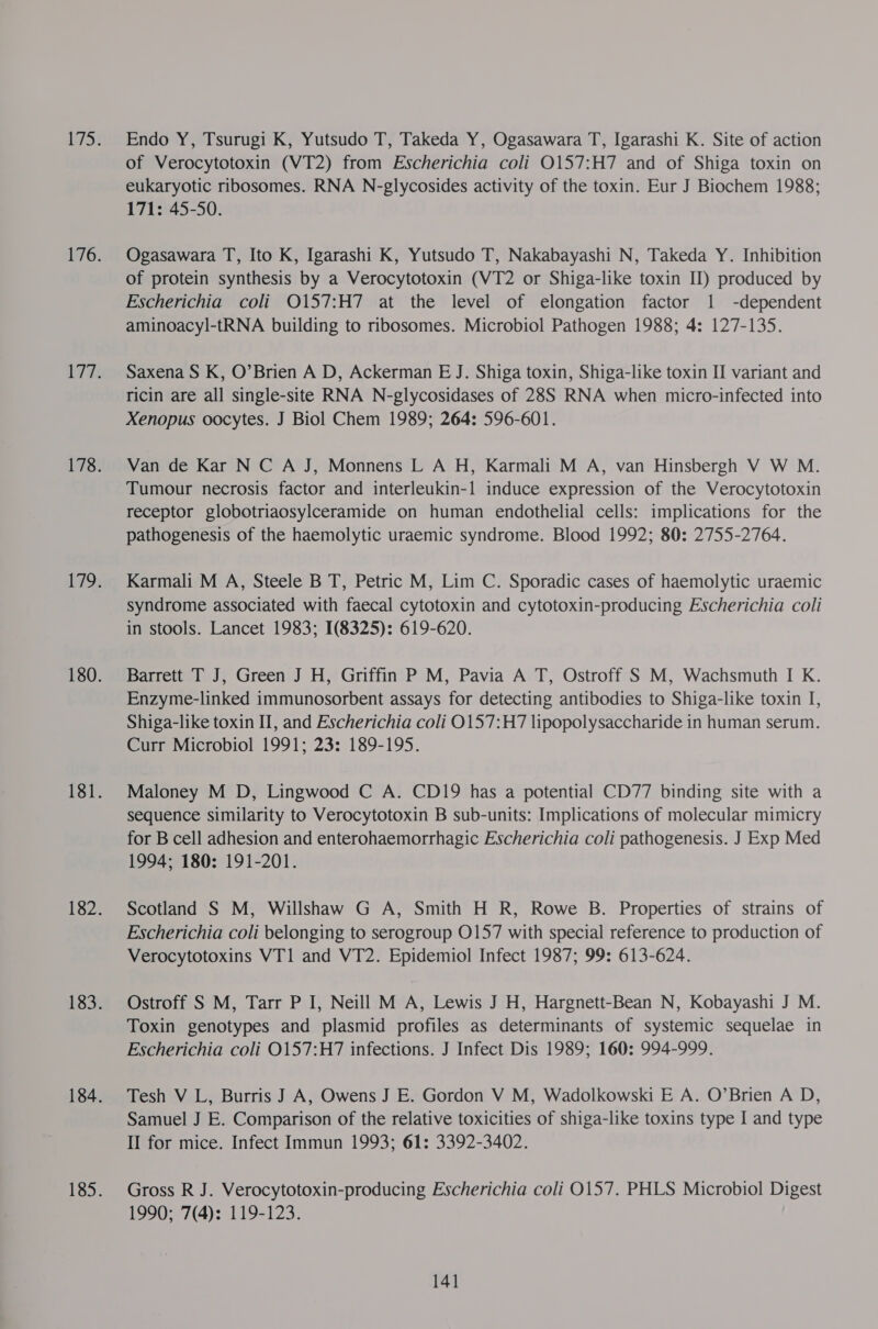 Endo Y, Tsurugi K, Yutsudo T, Takeda Y, Ogasawara T, Igarashi K. Site of action of Verocytotoxin (VT2) from Escherichia coli O157:H7 and of Shiga toxin on eukaryotic ribosomes. RNA N-glycosides activity of the toxin. Eur J Biochem 1988; 171: 45-50. Ogasawara T, Ito K, Igarashi K, Yutsudo T, Nakabayashi N, Takeda Y. Inhibition of protein synthesis by a Verocytotoxin (VT2 or Shiga-like toxin I) produced by Escherichia coli O157:H7 at the level of elongation factor 1 -dependent aminoacyl-tRNA building to ribosomes. Microbiol Pathogen 1988; 4: 127-135. Saxena S K, O’Brien A D, Ackerman E J. Shiga toxin, Shiga-like toxin IJ variant and ricin are all single-site RNA N-glycosidases of 28S RNA when micro-infected into Xenopus oocytes. J Biol Chem 1989; 264: 596-601. Van de Kar N C A J, Monnens L A H, Karmali M A, van Hinsbergh V W M. Tumour necrosis factor and interleukin-1 induce expression of the Verocytotoxin receptor globotriaosylceramide on human endothelial cells: implications for the pathogenesis of the haemolytic uraemic syndrome. Blood 1992; 80: 2755-2764. Karmali M A, Steele B T, Petric M, Lim C. Sporadic cases of haemolytic uraemic syndrome associated with faecal cytotoxin and cytotoxin-producing Escherichia coli in stools. Lancet 1983; 1(8325): 619-620. Barrett T J, Green J H, Griffin P M, Pavia A T, Ostroff S M, Wachsmuth I K. Enzyme-linked immunosorbent assays for detecting antibodies to Shiga-like toxin I, Shiga-like toxin II, and Escherichia coli O157:H7 lipopolysaccharide in human serum. Curr Microbiol 1991; 23: 189-195. Maloney M D, Lingwood C A. CD19 has a potential CD77 binding site with a sequence similarity to Verocytotoxin B sub-units: Implications of molecular mimicry for B cell adhesion and enterohaemorrhagic Escherichia coli pathogenesis. J Exp Med 1994; 180: 191-201. Scotland S M, Willshaw G A, Smith H R, Rowe B. Properties of strains of Escherichia coli belonging to serogroup O157 with special reference to production of Verocytotoxins VT1 and VT2. Epidemiol Infect 1987; 99: 613-624. Ostroff S M, Tarr P I, Neill M A, Lewis J H, Hargnett-Bean N, Kobayashi J M. Toxin genotypes and plasmid profiles as determinants of systemic sequelae in Escherichia coli 0157:H7 infections. J Infect Dis 1989; 160: 994-999. Tesh V L, Burris J A, Owens J E. Gordon V M, Wadolkowski E A. O’Brien A D, Samuel J E. Comparison of the relative toxicities of shiga-like toxins type I and type II for mice. Infect Immun 1993; 61: 3392-3402. Gross R J. Verocytotoxin-producing Escherichia coli 0157. PHLS Microbiol Digest 1990; 7(4): 119-123.