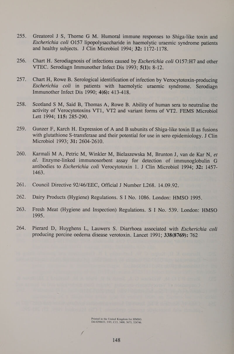 Greatorol J S, Thorne G M. Humoral immune responses to Shiga-like toxin and Escherichia coli 0157 lipopolysaccharide in haemolytic uraemic syndrome patients and healthy subjects. J Clin Microbiol 1994; 32: 1172-1178. Chart H. Serodiagnosis of infections caused by Escherichia coli 0157:H7 and other VTEC. Serodiagn Immunother Infect Dis 1993; 5(1): 8-12. Chart H, Rowe B. Serological identification of infection by Verocytotoxin-producing Escherichia coli in patients with haemolytic uraemic syndrome. Serodiagn Immunother Infect Dis 1990; 4(6): 413-418. Scotland S M, Said B, Thomas A, Rowe B. Ability of human sera to neutralise the activity of Verocytotoxins VT1, VWT2 and variant forms of VT2. FEMS Microbiol Lett 1994; 115: 285-290. Gunzer F, Karch H. Expression of A and B subunits of Shiga-like toxin II as fusions with glutathione S-transferase and their potential for use in sero epidemiology. J Clin Microbiol 1993; 31: 2604-2610. Karmali M A, Petric M, Winkler M, Bielaszewska M, Brunton J, van de Kar N, et al. Enzyme-linked immunosorbent assay for detection of immunoglobulin G antibodies to Escherichia coli Verocytotoxin 1. J Clin Microbiol 1994; 32: 1457- 1463. Council Directive 92/46/EEC, Official J Number L268. 14.09.92. Dairy Products (Hygiene) Regulations. S I No. 1086. London: HMSO 1995. Fresh Meat (Hygiene and Inspection) Regulations. S I No. 539. London: HMSO 49953 Pierard D, Huyghens L, Lauwers S. Diarrhoea associated with Escherichia coli producing porcine oedema disease verotoxin. Lancet 1991; 338(8769): 762 Printed in the United Kingdom for HMSO. Dd.0298653, 5/95, C15, 3400, 5673, 324746.