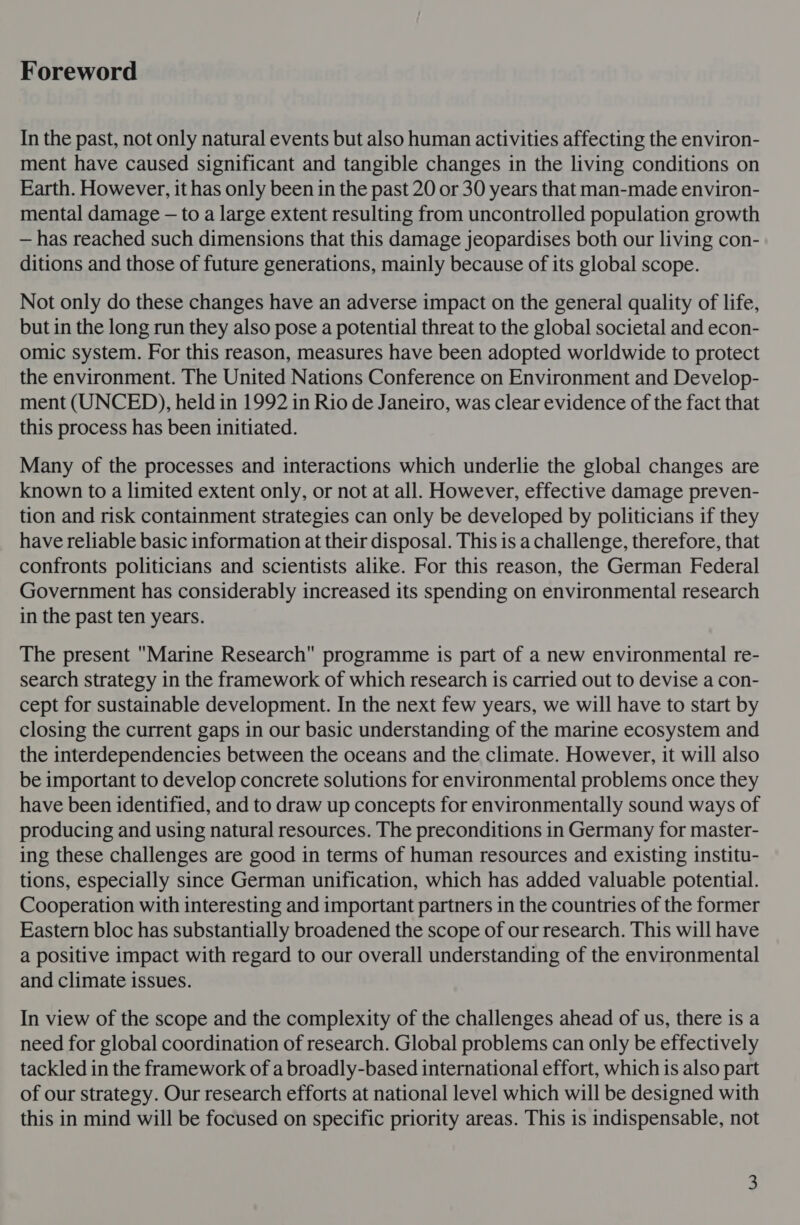 Foreword In the past, not only natural events but also human activities affecting the environ- ment have caused significant and tangible changes in the living conditions on Earth. However, it has only been in the past 20 or 30 years that man-made environ- mental damage — to a large extent resulting from uncontrolled population growth — has reached such dimensions that this damage jeopardises both our living con- ditions and those of future generations, mainly because of its global scope. Not only do these changes have an adverse impact on the general quality of life, but in the long run they also pose a potential threat to the global societal and econ- omic system. For this reason, measures have been adopted worldwide to protect the environment. The United Nations Conference on Environment and Develop- ment (UNCED), held in 1992 in Rio de Janeiro, was clear evidence of the fact that this process has been initiated. Many of the processes and interactions which underlie the global changes are known to a limited extent only, or not at all. However, effective damage preven- tion and risk containment strategies can only be developed by politicians if they have reliable basic information at their disposal. This is a challenge, therefore, that confronts politicians and scientists alike. For this reason, the German Federal Government has considerably increased its spending on environmental research in the past ten years. The present Marine Research programme is part of a new environmental re- search strategy in the framework of which research is carried out to devise a con- cept for sustainable development. In the next few years, we will have to start by closing the current gaps in our basic understanding of the marine ecosystem and the interdependencies between the oceans and the climate. However, it will also be important to develop concrete solutions for environmental problems once they have been identified, and to draw up concepts for environmentally sound ways of producing and using natural resources. The preconditions in Germany for master- ing these challenges are good in terms of human resources and existing institu- tions, especially since German unification, which has added valuable potential. Cooperation with interesting and important partners in the countries of the former Eastern bloc has substantially broadened the scope of our research. This will have a positive impact with regard to our overall understanding of the environmental and climate issues. In view of the scope and the complexity of the challenges ahead of us, there is a need for global coordination of research. Global problems can only be effectively tackled in the framework of a broadly-based international effort, which is also part of our strategy. Our research efforts at national level which will be designed with this in mind will be focused on specific priority areas. This is indispensable, not