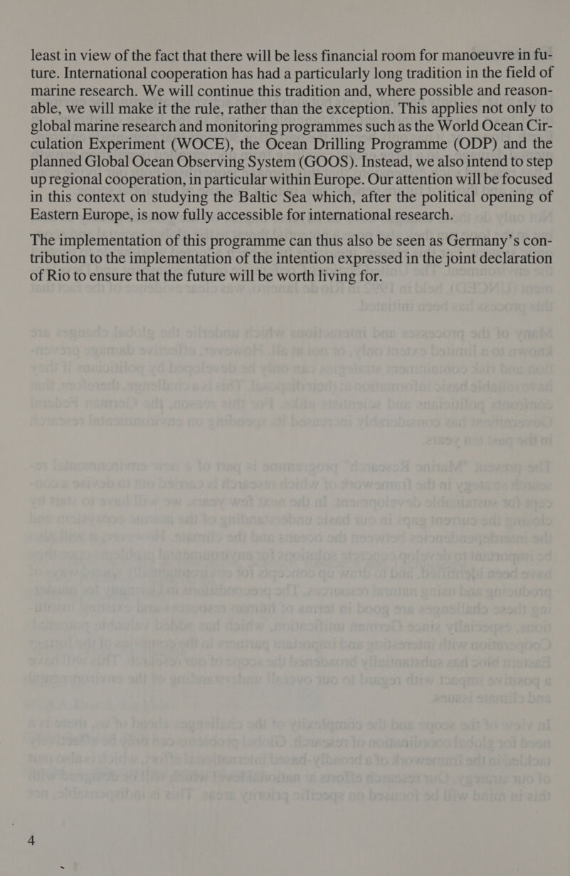 least in view of the fact that there will be less financial room for manoeuvre in fu- ture. International cooperation has had a particularly long tradition in the field of marine research. We will continue this tradition and, where possible and reason- able, we will make it the rule, rather than the exception. This applies not only to global marine research and monitoring programmes such as the World Ocean Cir- culation Experiment (WOCE), the Ocean Drilling Programme (ODP) and the planned Global Ocean Observing System (GOOS). Instead, we also intend to step up regional cooperation, in particular within Europe. Our attention will be focused in this context on studying the Baltic Sea which, after the political opening of Eastern Europe, is now fully accessible for international research. The implementation of this programme can thus also be seen as Germany’s con- tribution to the implementation of the intention expressed in the joint declaration of Rio to ensure that the future will be worth living for.