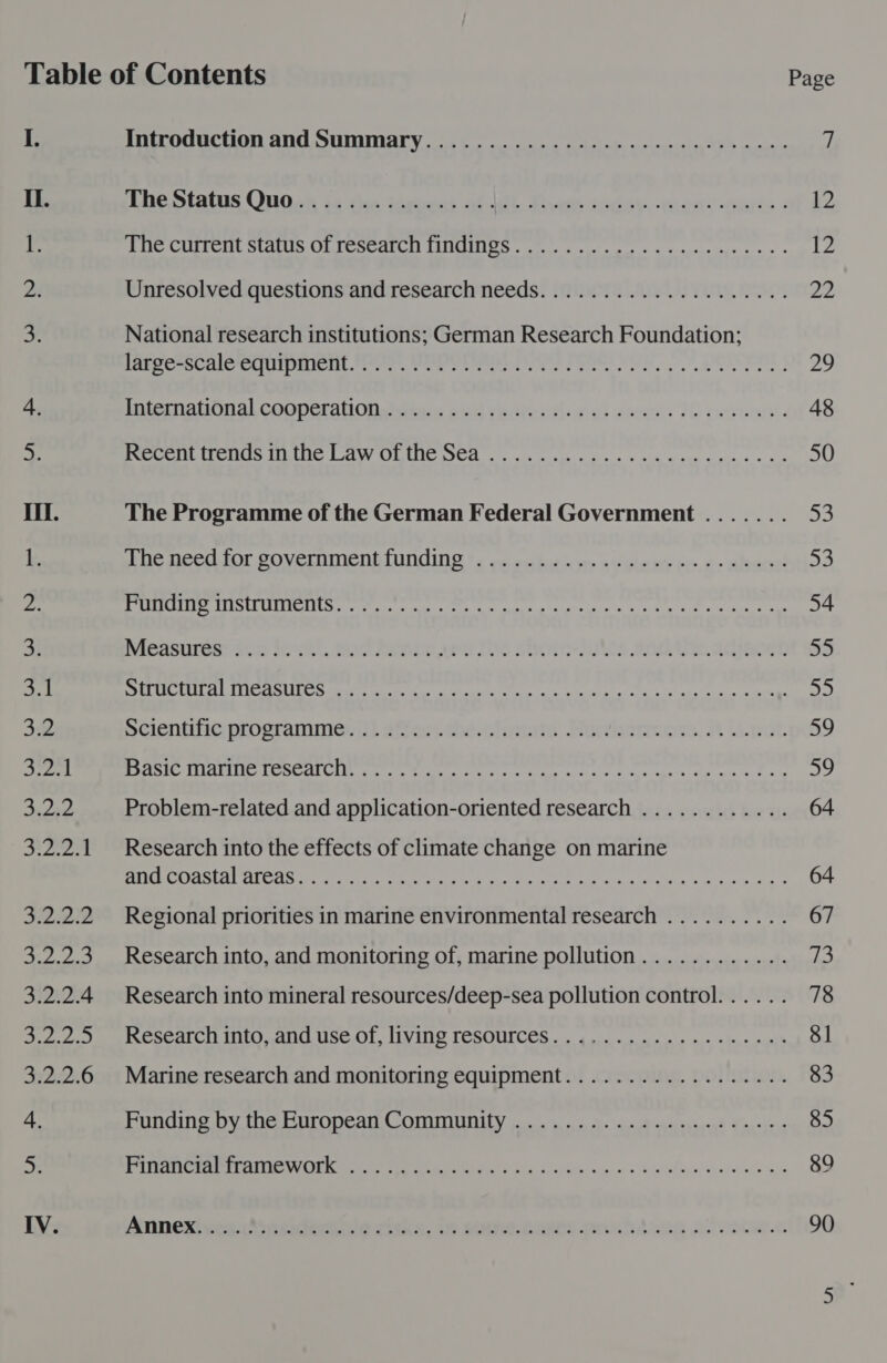 Il. &lt; fy | 3.2 by ee GF n't S22 Pes. 3.2.2.4 et AE Re 3.2.2.6 IV. Introduction and Summary......................000005- Loe atatis Ono sk se tha Sapte ab ith. Pau cadau «wan -rayis Pile COITCHE Statin AIL Ce meat IMIG lee erie oes wc cecurine cs « Unresolved questions and research needs.................4.4. National research institutions; German Research Foundation; lab peRscaleciipientore sy. vores ee EOS PERE WOE Pee | Internauonal cooperabOns titers aid reGrestlonel aseeas Th corrurnw. Recent trends m. the Law ot the Sea .............eecececccce The Programme of the German Federal Government ....... bbe Deed for POVEEN Meni UNGING Fe ns ober wy acehoty be o&gt; alvarer’ FU SLE ORTE SAD WY CLLAES URS amedead ae. otpeday one iionerns rene bape stay are neargat RABASiIes Sco tevel, aud Raobe wee toe shire-lohts an Ge adacen Tue b ded Bn HTT a CB epee amar mali leita tara, haga aw aera ie Pcientwie prosrammanil afec:. the.clomets. Hortons, 3t ibnct. fist ATU cai So lee | yeputons’ 3 selene baeere manent beet etree amogt ik Problem-related and application-oriented research ............ Research into the effects of climate change on marine AXP A SAMAEAN Chk Coahuila ict k's cea tonne Regional priorities in marine environmental research .......... Research into, and monitoring of, marine pollution............ Research into mineral resources/deep-sea pollution control. ..... Research into, and use of, living resources................... Marine research and monitoring equipment.................. Funding by the European Community ......................