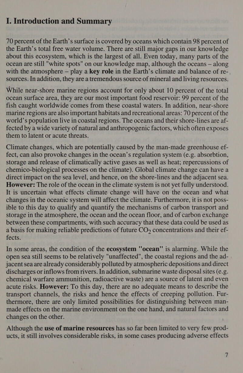 I. Introduction and Summary 70 percent of the Earth’s surface is covered by oceans which contain 98 percent of the Earth’s total free water volume. There are still major gaps in our knowledge about this ecosystem, which is the largest of all. Even today, many parts of the ocean are still white spots on our knowledge map, although the oceans — along with the atmosphere — play a key role in the Earth’s climate and balance of re- sources. In addition, they are a ttemendous source of mineral and living resources. While near-shore marine regions account for only about 10 percent of the total ocean surface area, they are our most important food reservoir: 99 percent of the fish caught worldwide comes from these coastal waters. In addition, near-shore marine regions are also important habitats and recreational areas: 70 percent of the world’s population live in coastal regions. The oceans and their shore-lines are af- fected by a wide variety of natural and anthropogenic factors, which often exposes them to latent or acute threats. Climate changes, which are potentially caused by the man-made greenhouse ef- fect, can also provoke changes in the ocean’s regulation system (e.g. absorbtion, storage and release of climatically active gases as well as heat; repercussions of chemico-biological processes on the climate). Global climate change can have a direct impact on the sea level, and hence, on the shore-lines and the adjacent sea. However: The role of the ocean in the climate system is not yet fully understood. It is uncertain what effects climate change will have on the ocean and what changes in the oceanic system will affect the climate. Furthermore, it is not poss- ible to this day to qualify and quantify the mechanisms of carbon transport and storage in the atmosphere, the ocean and the ocean floor, and of carbon exchange between these compartments, with such accuracy that these data could be used as a basis for making reliable predictions of future CO, concentrations and their ef- fects. In some areas, the condition of the ecosystem ''ocean is alarming. While the open sea still seems to be relatively unaffected, the coastal regions and the ad- jacent sea are already considerably polluted by atmospheric depositions and direct discharges or inflows from rivers. In addition, submarine waste disposal sites (e.g. chemical warfare ammunition, radioactive waste) are a source of latent and even acute risks. However: To this day, there are no adequate means to describe the transport channels, the risks and hence the effects of creeping pollution. Fur- thermore, there are only limited possibilities for distinguishing between man- made effects on the marine environment on the one hand, and natural factors and changes on the other. Although the use of marine resources has so far been limited to very few prod- ucts, it still involves considerable risks, in some cases producing adverse effects