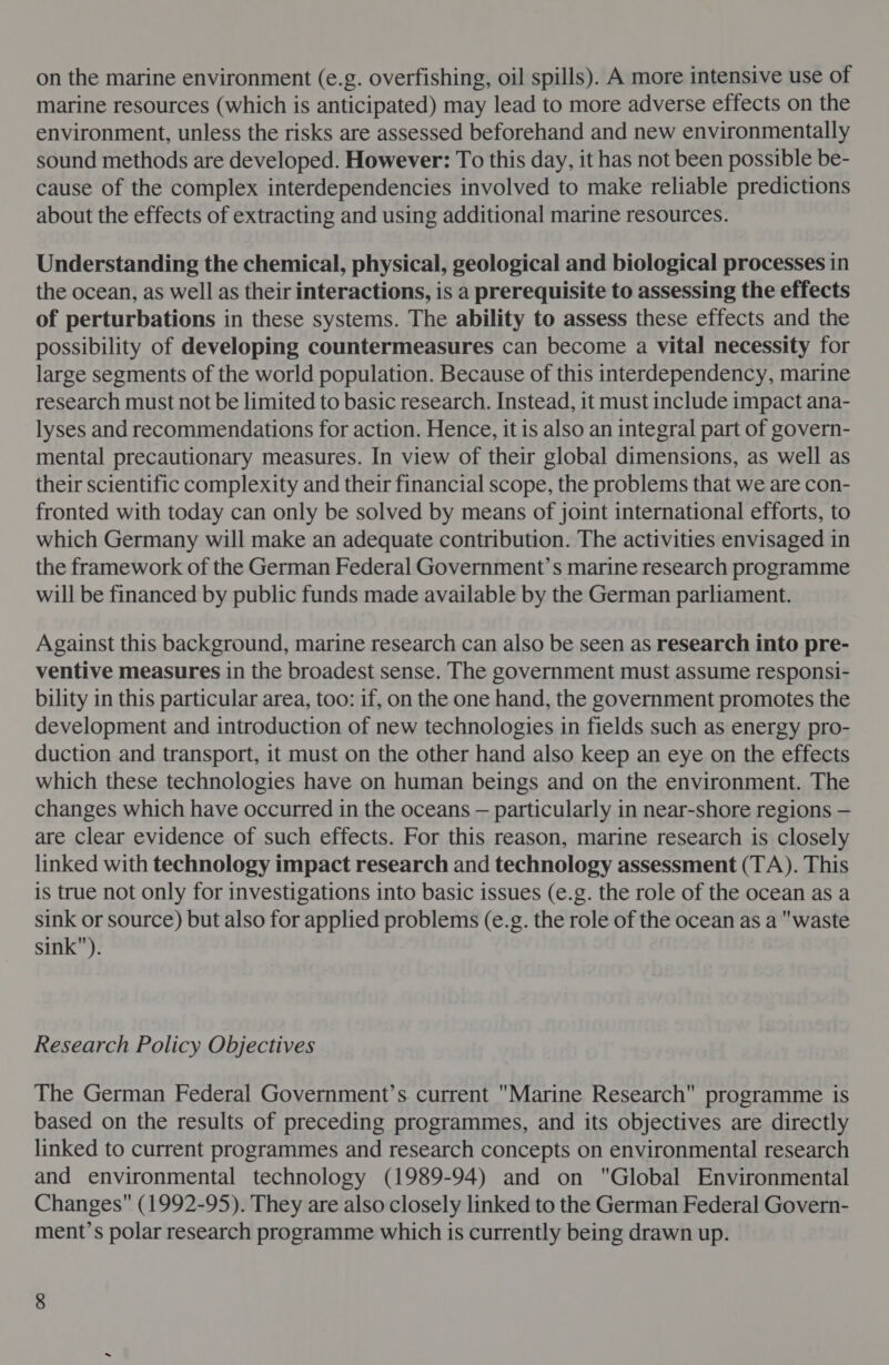 on the marine environment (e.g. overfishing, oil spills). A more intensive use of marine resources (which is anticipated) may lead to more adverse effects on the environment, unless the risks are assessed beforehand and new environmentally sound methods are developed. However: To this day, it has not been possible be- cause of the complex interdependencies involved to make reliable predictions about the effects of extracting and using additional marine resources. Understanding the chemical, physical, geological and biological processes in the ocean, as well as their interactions, is a prerequisite to assessing the effects of perturbations in these systems. The ability to assess these effects and the possibility of developing countermeasures can become a vital necessity for large segments of the world population. Because of this interdependency, marine research must not be limited to basic research. Instead, it must include impact ana- lyses and recommendations for action. Hence, it is also an integral part of govern- mental precautionary measures. In view of their global dimensions, as well as their scientific complexity and their financial scope, the problems that we are con- fronted with today can only be solved by means of joint international efforts, to which Germany will make an adequate contribution. The activities envisaged in the framework of the German Federal Government’s marine research programme will be financed by public funds made available by the German parliament. Against this background, marine research can also be seen as research into pre- ventive measures in the broadest sense. The government must assume responsi- bility in this particular area, too: if, on the one hand, the government promotes the development and introduction of new technologies in fields such as energy pro- duction and transport, it must on the other hand also keep an eye on the effects which these technologies have on human beings and on the environment. The changes which have occurred in the oceans — particularly in near-shore regions — are clear evidence of such effects. For this reason, marine research is closely linked with technology impact research and technology assessment (TA). This is true not only for investigations into basic issues (e.g. the role of the ocean as a sink or source) but also for applied problems (e.g. the role of the ocean as a waste sink). Research Policy Objectives The German Federal Government’s. current Marine Research programme is based on the results of preceding programmes, and its objectives are directly linked to current programmes and research concepts on environmental research and environmental technology (1989-94) and on Global Environmental Changes (1992-95). They are also closely linked to the German Federal Govern- ment’s polar research programme which is currently being drawn up.