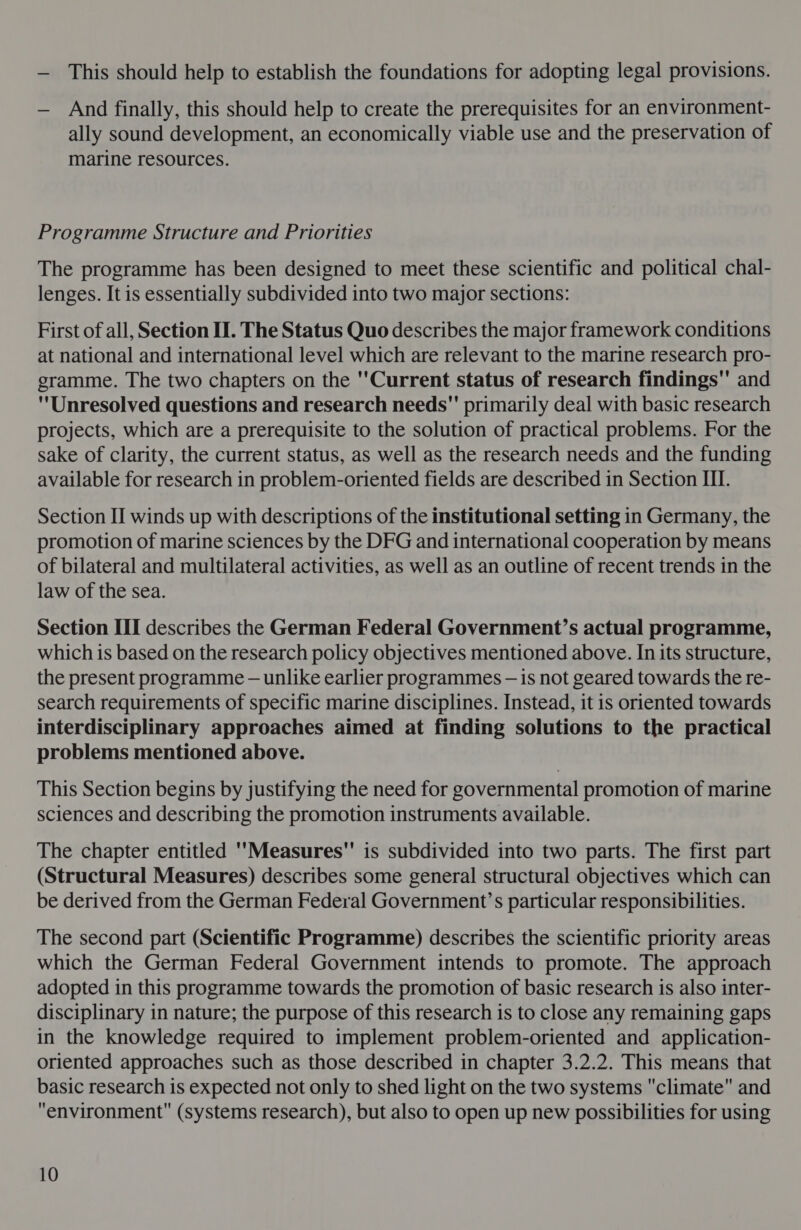 — This should help to establish the foundations for adopting legal provisions. — And finally, this should help to create the prerequisites for an environment- ally sound development, an economically viable use and the preservation of marine resources. Programme Structure and Priorities The programme has been designed to meet these scientific and political chal- lenges. It is essentially subdivided into two major sections: First of all, Section II. The Status Quo describes the major framework conditions at national and international level which are relevant to the marine research pro- gramme. The two chapters on the ''Current status of research findings and Unresolved questions and research needs primarily deal with basic research projects, which are a prerequisite to the solution of practical problems. For the sake of clarity, the current status, as well as the research needs and the funding available for research in problem-oriented fields are described in Section III. Section II winds up with descriptions of the institutional setting in Germany, the promotion of marine sciences by the DFG and international cooperation by means of bilateral and multilateral activities, as well as an outline of recent trends in the law of the sea. Section III describes the German Federal Government’s actual programme, which is based on the research policy objectives mentioned above. In its structure, the present programme — unlike earlier programmes — is not geared towards the re- search requirements of specific marine disciplines. Instead, it is oriented towards interdisciplinary approaches aimed at finding solutions to the practical problems mentioned above. This Section begins by justifying the need for governmental promotion of marine sciences and describing the promotion instruments available. The chapter entitled Measures is subdivided into two parts. The first part (Structural Measures) describes some general structural objectives which can be derived from the German Federal Government’s particular responsibilities. The second part (Scientific Programme) describes the scientific priority areas which the German Federal Government intends to promote. The approach adopted in this programme towards the promotion of basic research is also inter- disciplinary in nature; the purpose of this research is to close any remaining gaps in the knowledge required to implement problem-oriented and application- oriented approaches such as those described in chapter 3.2.2. This means that basic research is expected not only to shed light on the two systems climate and environment (systems research), but also to open up new possibilities for using