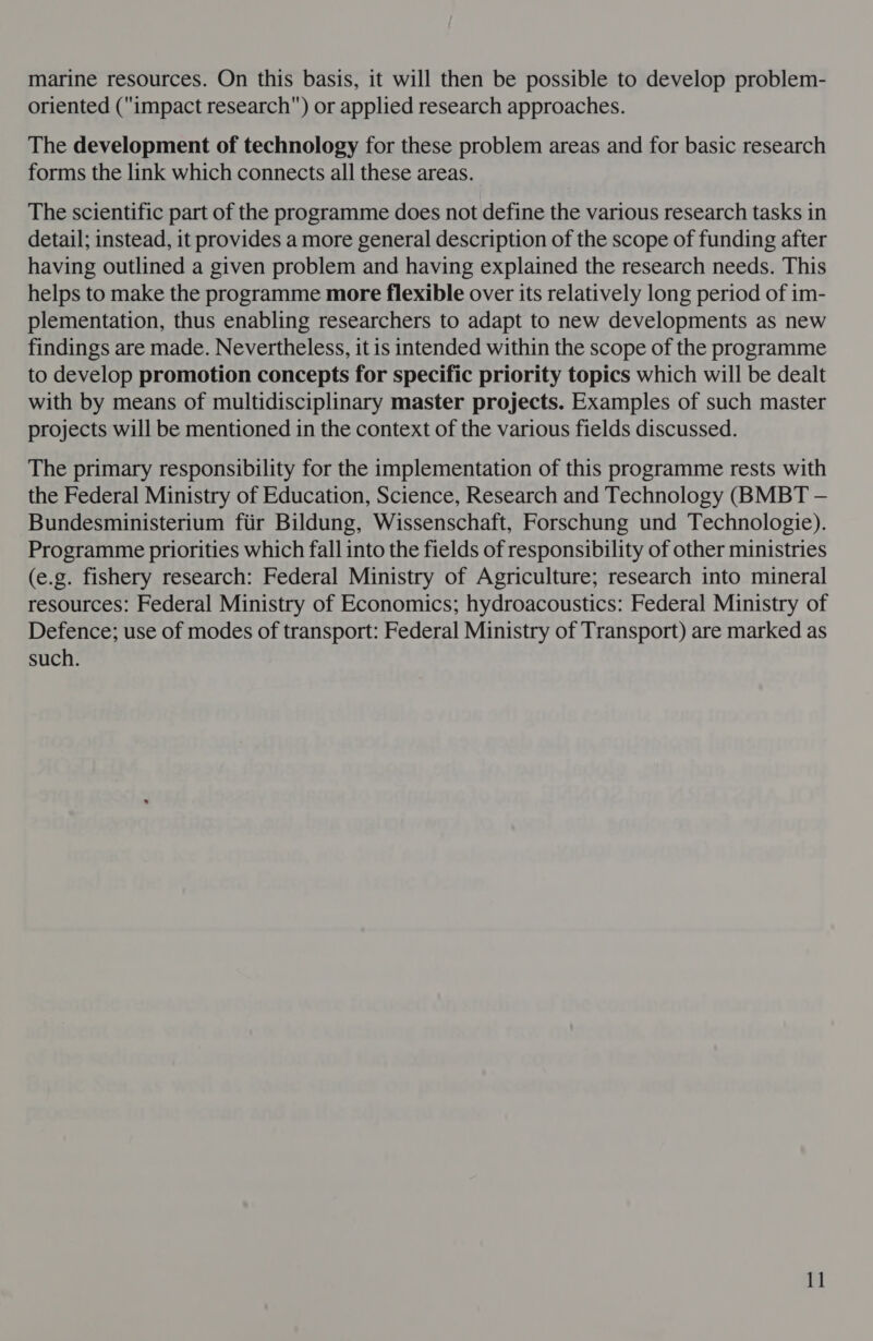 oriented (impact research) or applied research approaches. The development of technology for these problem areas and for basic research forms the link which connects all these areas. The scientific part of the programme does not define the various research tasks in detail; instead, it provides a more general description of the scope of funding after having outlined a given problem and having explained the research needs. This helps to make the programme more flexible over its relatively long period of im- plementation, thus enabling researchers to adapt to new developments as new findings are made. Nevertheless, it is intended within the scope of the programme to develop promotion concepts for specific priority topics which will be dealt with by means of multidisciplinary master projects. Examples of such master projects will be mentioned in the context of the various fields discussed. The primary responsibility for the implementation of this programme rests with the Federal Ministry of Education, Science, Research and Technology (BMBT — Bundesministerium fiir Bildung, Wissenschaft, Forschung und Technologie). Programme priorities which fall into the fields of responsibility of other ministries (e.g. fishery research: Federal Ministry of Agriculture; research into mineral resources: Federal Ministry of Economics; hydroacoustics: Federal Ministry of Defence; use of modes of transport: Federal Ministry of Transport) are marked as such.