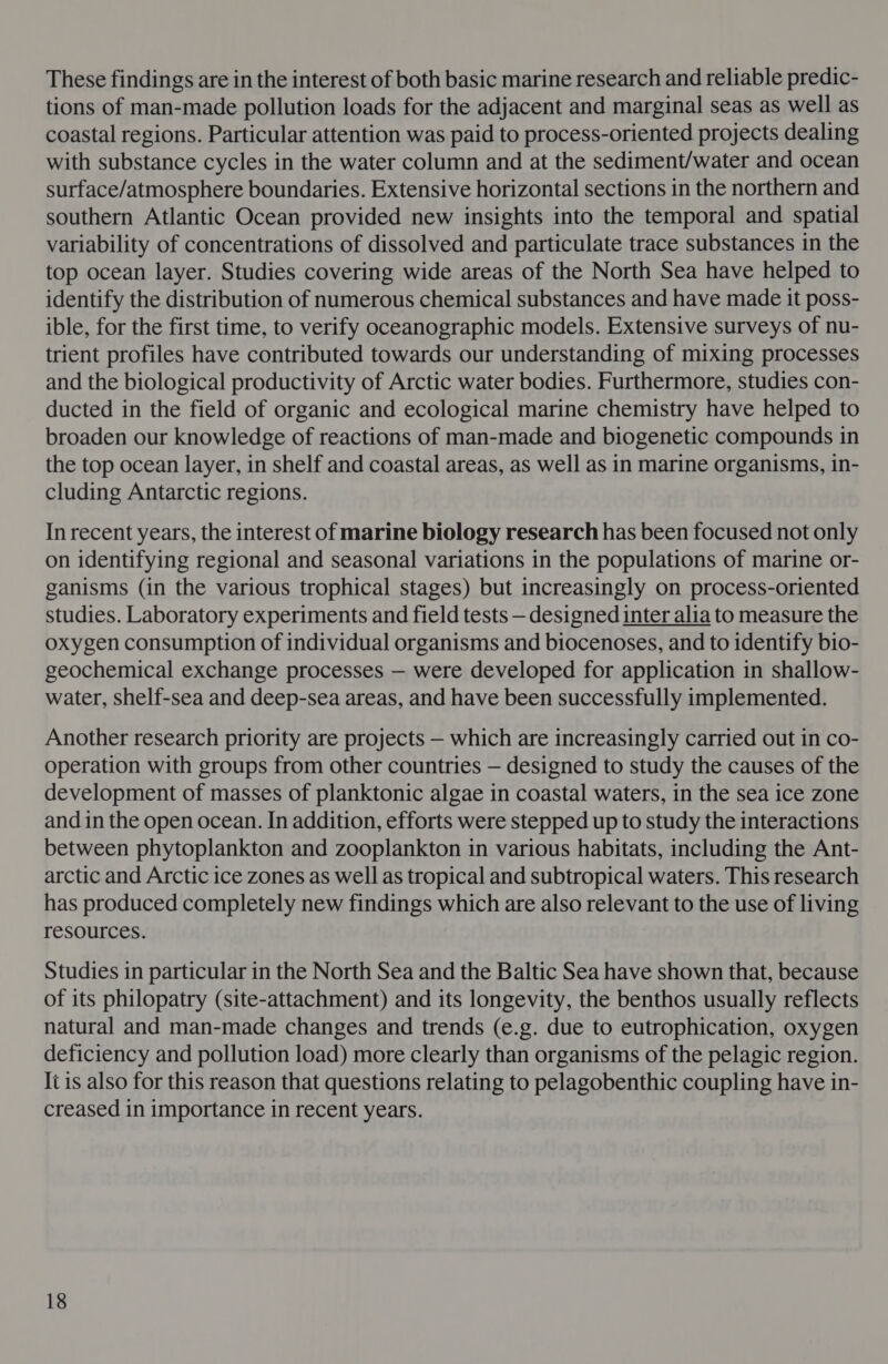 These findings are in the interest of both basic marine research and reliable predic- tions of man-made pollution loads for the adjacent and marginal seas as well as coastal regions. Particular attention was paid to process-oriented projects dealing with substance cycles in the water column and at the sediment/water and ocean surface/atmosphere boundaries. Extensive horizontal sections in the northern and southern Atlantic Ocean provided new insights into the temporal and spatial variability of concentrations of dissolved and particulate trace substances in the top ocean layer. Studies covering wide areas of the North Sea have helped to identify the distribution of numerous chemical substances and have made it poss- ible, for the first time, to verify oceanographic models. Extensive surveys of nu- trient profiles have contributed towards our understanding of mixing processes and the biological productivity of Arctic water bodies. Furthermore, studies con- ducted in the field of organic and ecological marine chemistry have helped to broaden our knowledge of reactions of man-made and biogenetic compounds in the top ocean layer, in shelf and coastal areas, as well as in marine organisms, in- cluding Antarctic regions. In recent years, the interest of marine biology research has been focused not only on identifying regional and seasonal variations in the populations of marine or- ganisms (in the various trophical stages) but increasingly on process-oriented studies. Laboratory experiments and field tests — designed inter alia to measure the oxygen consumption of individual organisms and biocenoses, and to identify bio- geochemical exchange processes — were developed for application in shallow- water, shelf-sea and deep-sea areas, and have been successfully implemented. Another research priority are projects — which are increasingly carried out in co- operation with groups from other countries — designed to study the causes of the development of masses of planktonic algae in coastal waters, in the sea ice zone and in the open ocean. In addition, efforts were stepped up to study the interactions between phytoplankton and zooplankton in various habitats, including the Ant- arctic and Arctic ice zones as well as tropical and subtropical waters. This research has produced completely new findings which are also relevant to the use of living resources. Studies in particular in the North Sea and the Baltic Sea have shown that, because of its philopatry (site-attachment) and its longevity, the benthos usually reflects natural and man-made changes and trends (e.g. due to eutrophication, oxygen deficiency and pollution load) more clearly than organisms of the pelagic region. Ii is also for this reason that questions relating to pelagobenthic coupling have in- creased in importance in recent years.