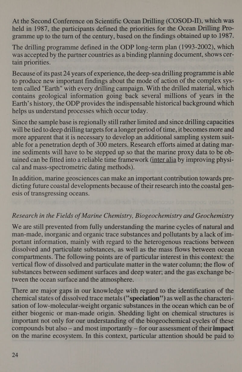 At the Second Conference on Scientific Ocean Drilling (COSOD-ID), which was held in 1987, the participants defined the priorities for the Ocean Drilling Pro- gramme up to the turn of the century, based on the findings obtained up to 1987. The drilling programme defined in the ODP long-term plan (1993-2002), which was accepted by the partner countries as a binding planning document, shows cer- tain priorities. Because of its past 24 years of experience, the deep-sea drilling programme is able to produce new important findings about the mode of action of the complex sys- tem called Earth with every drilling campaign. With the drilled material, which contains geological information going back several millions of years in the Earth’s history, the ODP provides the indispensable historical background which helps us understand processes which occur today. Since the sample base is regionally still rather limited and since drilling capacities will be tied to deep drilling targets for a longer period of time, it becomes more and more apparent that it is necessary to develop an additional sampling system suit- able for a penetration depth of 300 meters. Research efforts aimed at dating mar- ine sediments will have to be stepped up so that the marine proxy data to be ob- tained can be fitted into a reliable time framework (inter alia by improving physi- cal and mass-spectrometric dating methods). In addition, marine geosciences can make an important contribution towards pre- dicting future coastal developments because of their research into the coastal gen- esis of transgressing Oceans. Research in the Fields of Marine Chemistry, Biogeochemistry and Geochemistry We are still prevented from fully understanding the marine cycles of natural and man-made, inorganic and organic trace substances and pollutants by a lack of im- portant information, mainly with regard to the heterogenous reactions between dissolved and particulate substances, as well as the mass flows between ocean compartments. The following points are of particular interest in this context: the vertical flow of dissolved and particulate matter in the water column; the flow of substances between sediment surfaces and deep water; and the gas exchange be- tween the ocean surface and the atmosphere. There are major gaps in our knowledge with regard to the identification of the chemical states of dissolved trace metals ('speciation) as well as the characteri- sation of low-molecular-weight organic substances in the ocean which can be of either biogenic or man-made origin. Shedding light on chemical structures is important not only for our understanding of the biogeochemical cycles of these compounds but also — and most importantly — for our assessment of their impact on the marine ecosystem. In this context, particular attention should be paid to