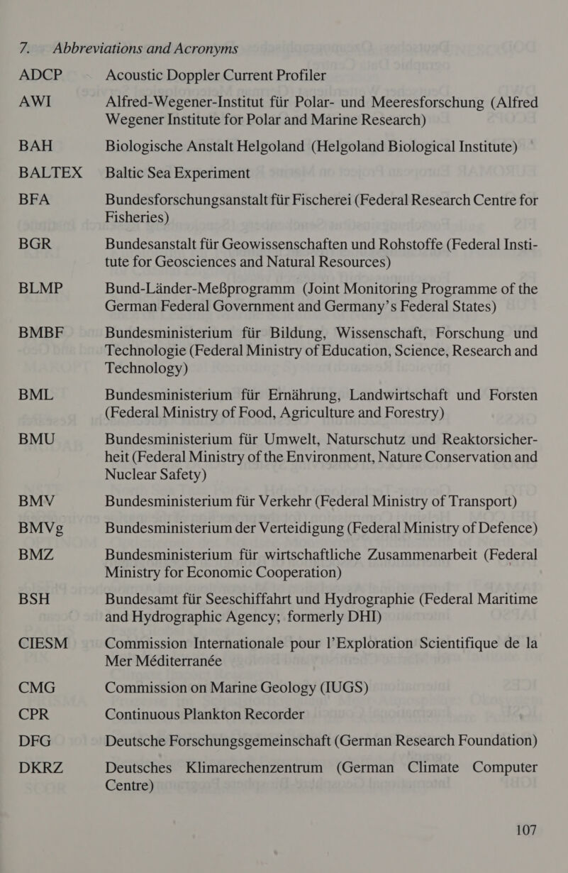 ADCP AWI BAH BFA BGR BLMP BMBF BML BMU BMV BMVg BMZ BSH CIESM CMG CPR DFG DKRZ Acoustic Doppler Current Profiler Alfred-Wegener-Institut fiir Polar- und Meeresforschung (Alfred Wegener Institute for Polar and Marine Research) Biologische Anstalt Helgoland (Helgoland Biological Institute) Baltic Sea Experiment Bundesforschungsanstalt fiir Fischerei (Federal Research Centre for Fisheries) Bundesanstalt fiir Geowissenschaften und Rohstoffe (Federal Insti- tute for Geosciences and Natural Resources) Bund-Lander-MefBprogramm (Joint Monitoring Programme of the German Federal Government and Germany’s Federal States) Bundesministerium fiir Bildung, Wissenschaft, Forschung und Technologie (Federal Ministry of Education, Science, Research and Technology) Bundesministerium fiir Ernaéahrung, Landwirtschaft und Forsten (Federal Ministry of Food, Agriculture and Forestry) Bundesministerium fiir Umwelt, Naturschutz und Reaktorsicher- heit (Federal Ministry of the Environment, Nature Conservation and Nuclear Safety) Bundesministerium fiir Verkehr (Federal Ministry of Transport) Bundesministerium der Verteidigung (Federal Ministry of Defence) Bundesministerium ftir wirtschaftliche Zusammenarbeit (Federal Ministry for Economic Cooperation) Bundesamt fiir Seeschiffahrt und Hydrographie (Federal Maritime and Hydrographic Agency; formerly DHI) Commission Internationale pour |’Exploration Scientifique de la Mer Méditerranée Commission on Marine Geology UGS) Continuous Plankton Recorder Deutsche Forschungsgemeinschaft (German Research Foundation) Deutsches Klimarechenzentrum (German Climate Computer Centre)