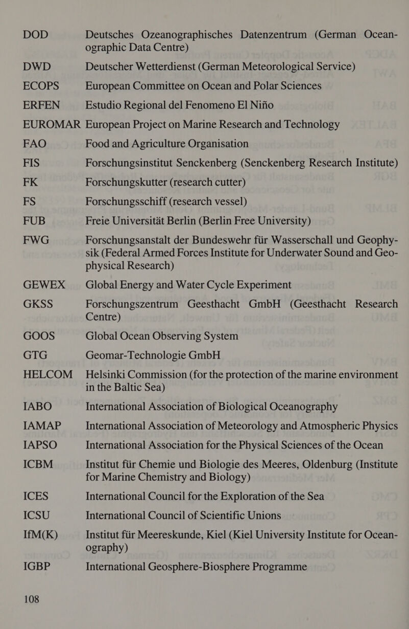 DOD Deutsches Ozeanographisches Datenzentrum (German Ocean- ographic Data Centre) DWD Deutscher Wetterdienst (German Meteorological Service) ECOPS European Committee on Ocean and Polar Sciences ERFEN Estudio Regional del Fenomeno El Nifio EUROMAR European Project on Marine Research and Technology FAO Food and Agriculture Organisation FIS Forschungsinstitut Senckenberg (Senckenberg Research Institute) FK Forschungskutter (research cutter) FS Forschungsschiff (research vessel) FUB Freie Universitat Berlin (Berlin Free University) FWG Forschungsanstalt der Bundeswehr fiir Wasserschall und Geophy- sik (Federal Armed Forces Institute for Underwater Sound and Geo- physical Research) GEWEX — Global Energy and Water Cycle Experiment GKSS Forschungszentrum Geesthacht GmbH (Geesthacht Research Centre) GOOS Global Ocean Observing System GTG Geomar-Technologie GmbH HELCOM _ Helsinki Commission (for the protection of the marine environment in the Baltic Sea) IABO International Association of Biological Oceanography IAMAP International Association of Meteorology and Atmospheric Physics IAPSO International Association for the Physical Sciences of the Ocean ICBM Institut fiir Chemie und Biologie des Meeres, Oldenburg (Institute for Marine Chemistry and Biology) ICES International Council for the Exploration of the Sea ICSU International Council of Scientific Unions IfM(K) Institut fiir Meereskunde, Kiel (Kiel University Institute for Ocean- ography) IGBP International Geosphere-Biosphere Programme
