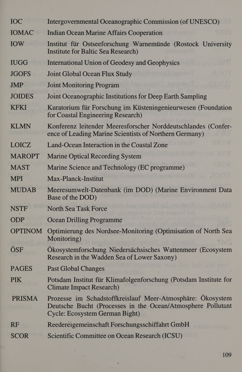 IOC IOMAC IOW IUGG JGOFS JMP JOIDES KFKI KLMN LOICZ MAROPT MAST MPI MUDAB NSTF ODP OPTINOM OSF PAGES PIK PRISMA RF SCOR Intergovernmental Oceanographic Commission (of UNESCO) Indian Ocean Marine Affairs Cooperation Institut fiir Ostseeforschung Warnemiinde (Rostock University Institute for Baltic Sea Research) International Union of Geodesy and Geophysics Joint Global Ocean Flux Study Joint Monitoring Program Joint Oceanographic Institutions for Deep Earth Sampling Kuratorium fiir Forschung im Kiisteningenieurwesen (Foundation for Coastal Engineering Research) Konferenz leitender Meeresforscher Norddeutschlandes (Confer- ence of Leading Marine Scientists of Northern Germany) Land-Ocean Interaction in the Coastal Zone Marine Optical Recording System Marine Science and Technology (EC programme) Max-Planck-Institut Meeresumwelt-Datenbank (im DOD) (Marine Environment Data Base of the DOD) North Sea Task Force Ocean Drilling Programme Optimierung des Nordsee-Monitoring (Optimisation of North Sea Monitoring) Okosystemforschung Niedersidchsisches Wattenmeer (Ecosystem Research in the Wadden Sea of Lower Saxony) Past Global Changes Potsdam Institut fiir Klimafolgenforschung (Potsdam Institute for Climate Impact Research) Prozesse im Schadstoffkreislauf Meer-Atmosphire: Okosystem Deutsche Bucht (Processes in the Ocean/Atmosphere Pollutant Cycle: Ecosystem German Bight) Reedereigemeinschaft Forschungsschiffahrt GmbH Scientific Committee on Ocean Research (ICSU)