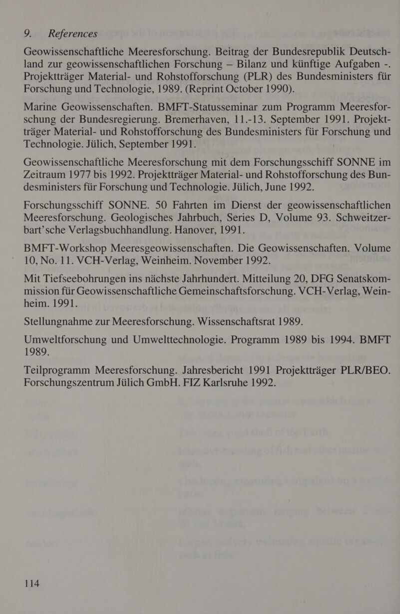 9. References Geowissenschaftliche Meeresforschung. Beitrag der Bundesrepublik Deutsch- land zur geowissenschaftlichen Forschung — Bilanz und kiinftige Aufgaben -. Projekttrager Material- und Rohstofforschung (PLR) des Bundesministers fiir Forschung und Technologie, 1989. (Reprint October 1990). Marine Geowissenschaften. BMFT-Statusseminar zum Programm Meeresfor- schung der Bundesregierung. Bremerhaven, 11.-13. September 1991. Projekt- trager Material- und Rohstofforschung des Bundesministers fiir Forschung und Technologie. Jiilich, September 1991. Geowissenschaftliche Meeresforschung mit dem Forschungsschiff SONNE im Zeitraum 1977 bis 1992. Projekttrager Material- und Rohstofforschung des Bun- desministers fiir Forschung und Technologie. Jiilich, June 1992. Forschungsschiff SONNE. 50 Fahrten im Dierst der geowissenschaftlichen Meeresforschung. Geologisches Jahrbuch, Series D, Volume 93. Schweitzer- bart’ sche Verlagsbuchhandlung. Hanover, 1991. BMFT-Workshop Meeresgeowissenschaften. Die Geowissenschaften. Volume 10, No. 11. VCH-Verlag, Weinheim. November 1992. Mit Tiefseebohrungen ins nachste Jahrhundert. Mitteilung 20, DFG Senatskom- mission fiir Geowissenschaftliche Gemeinschaftsforschung. VCH-Verlag, Wein- heim. 1991. Stellungnahme zur Meeresforschung. Wissenschaftsrat 1989. Umweltforschung und Umwelttechnologie. Programm 1989 bis 1994. BMFT 1989. Teilprogramm Meeresforschung. Jahresbericht 1991 Projekttriager PLR/BEO. Forschungszentrum Jiilich GmbH. FIZ Karlsruhe 1992.