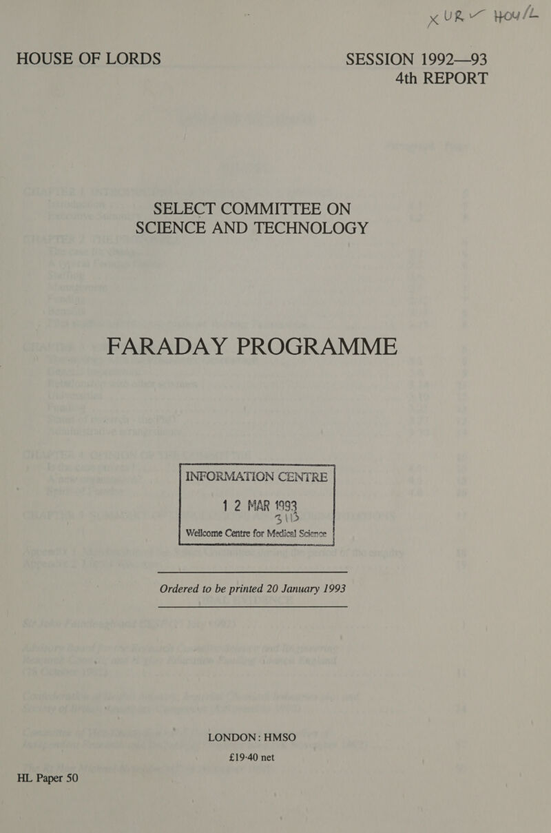 x UR Houle HOUSE OF LORDS SESSION 1992—93 4th REPORT SELECT COMMITTEE ON SCIENCE AND TECHNOLOGY FARADAY PROGRAMME    1 2 MAR 1993 % \ s Wellcome Centre for Mextical Science | INFORMATION CE  Ordered to be printed 20 January 1993 LONDON : HMSO £19-40 net